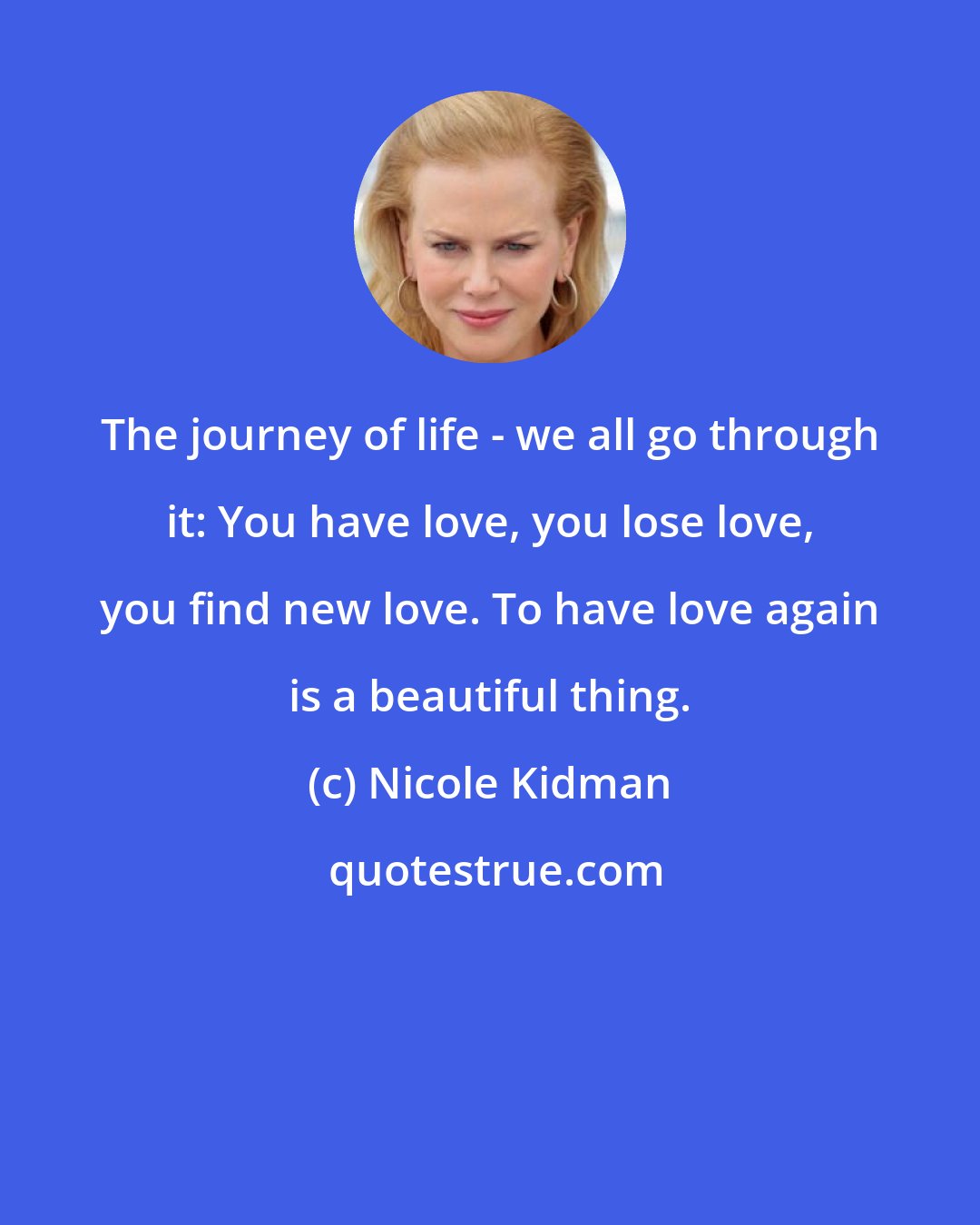 Nicole Kidman: The journey of life - we all go through it: You have love, you lose love, you find new love. To have love again is a beautiful thing.