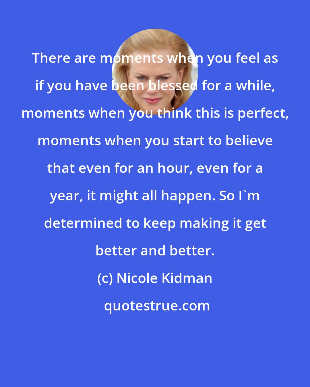 Nicole Kidman: There are moments when you feel as if you have been blessed for a while, moments when you think this is perfect, moments when you start to believe that even for an hour, even for a year, it might all happen. So I'm determined to keep making it get better and better.