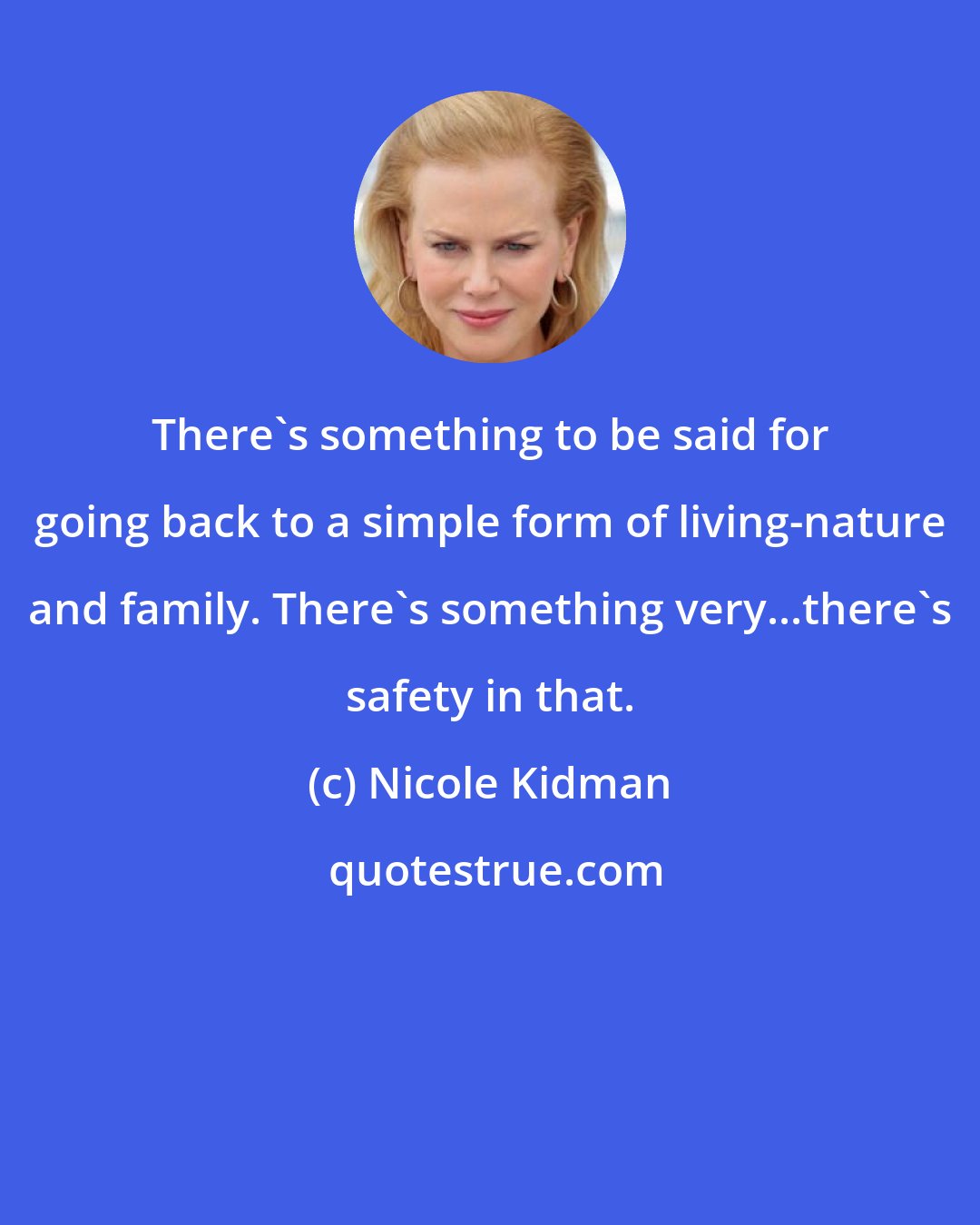 Nicole Kidman: There's something to be said for going back to a simple form of living-nature and family. There's something very...there's safety in that.