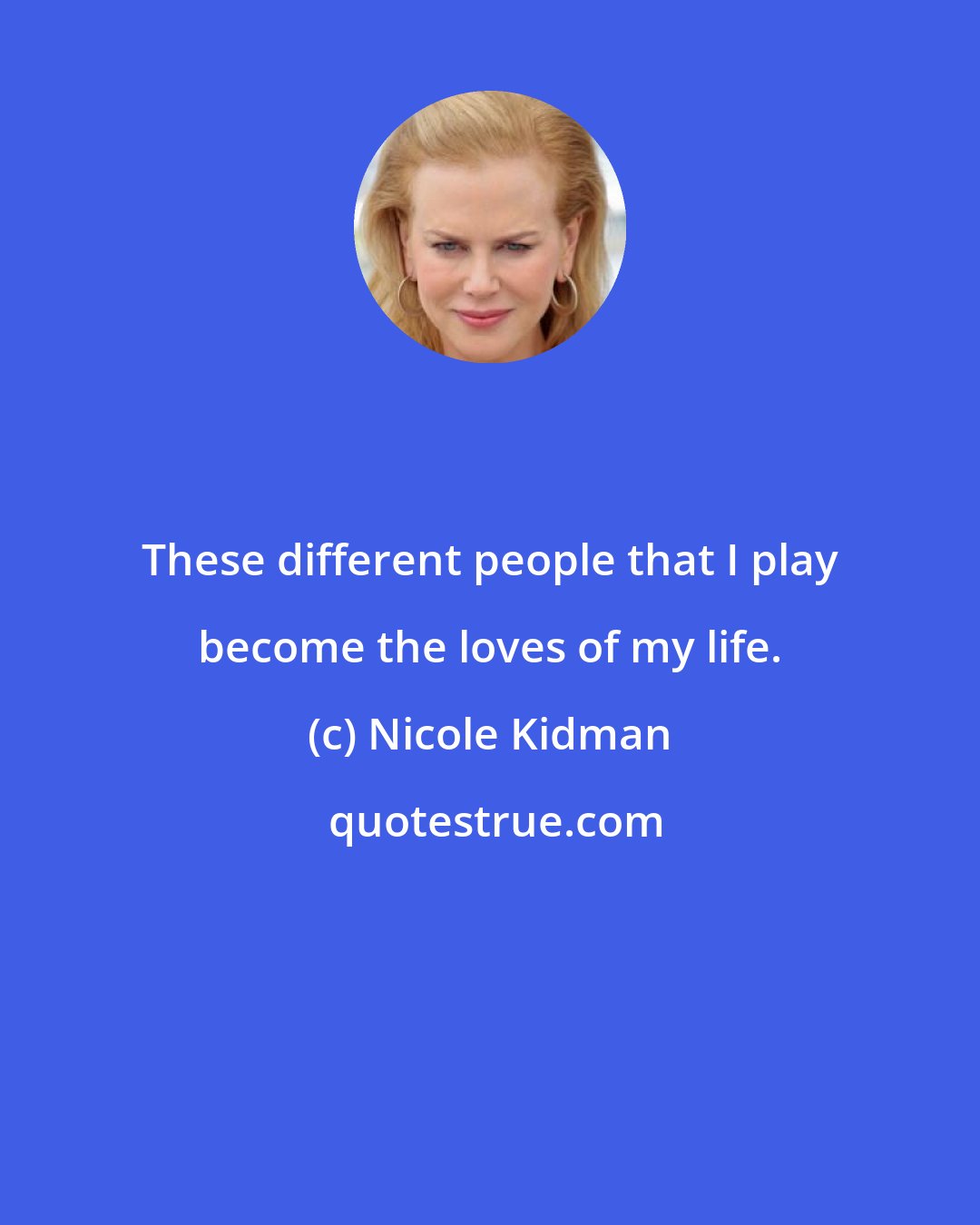 Nicole Kidman: These different people that I play become the loves of my life.