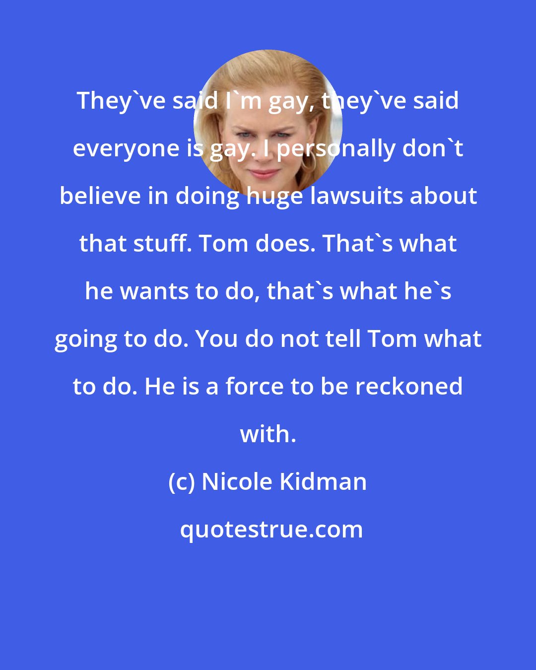 Nicole Kidman: They've said I'm gay, they've said everyone is gay. I personally don't believe in doing huge lawsuits about that stuff. Tom does. That's what he wants to do, that's what he's going to do. You do not tell Tom what to do. He is a force to be reckoned with.