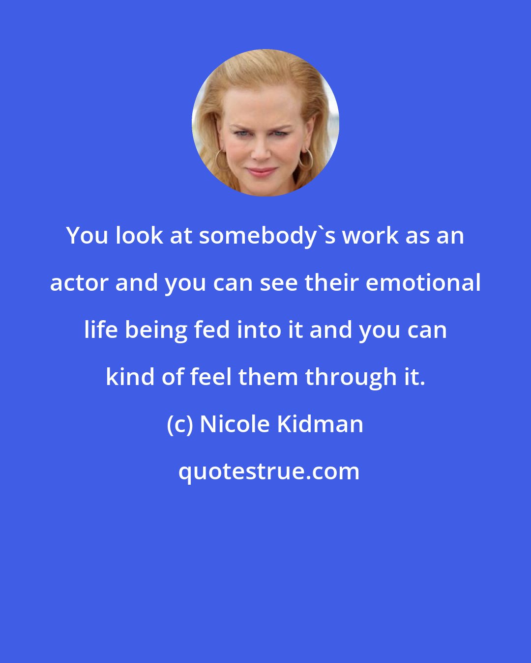 Nicole Kidman: You look at somebody's work as an actor and you can see their emotional life being fed into it and you can kind of feel them through it.