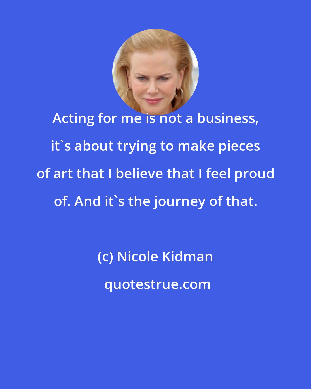 Nicole Kidman: Acting for me is not a business, it's about trying to make pieces of art that I believe that I feel proud of. And it's the journey of that.