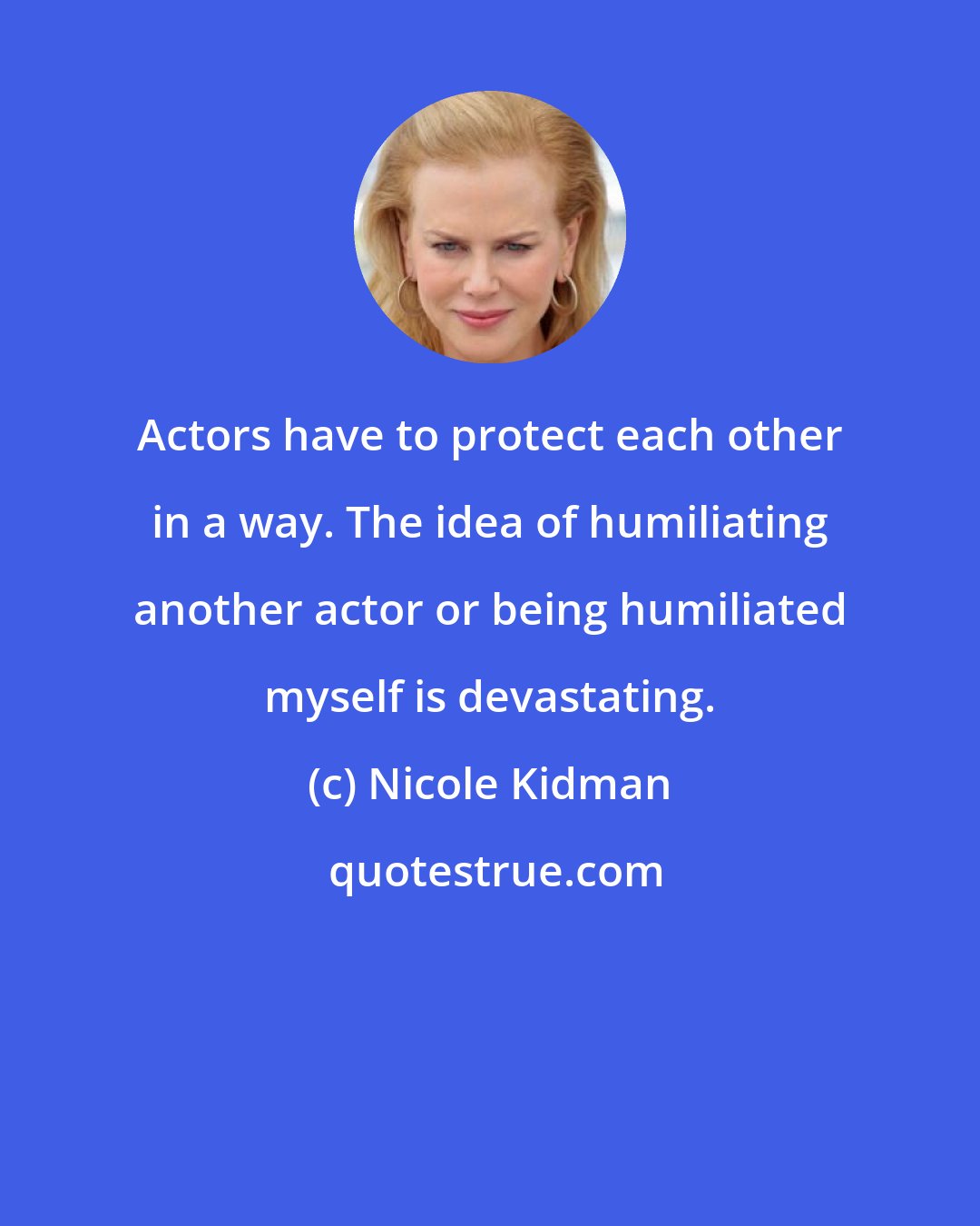 Nicole Kidman: Actors have to protect each other in a way. The idea of humiliating another actor or being humiliated myself is devastating.