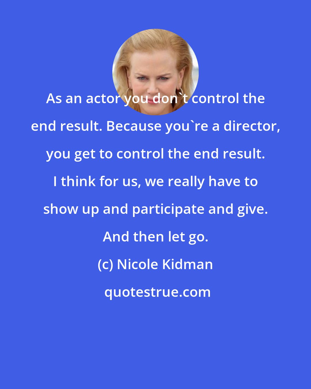 Nicole Kidman: As an actor you don't control the end result. Because you're a director, you get to control the end result. I think for us, we really have to show up and participate and give. And then let go.