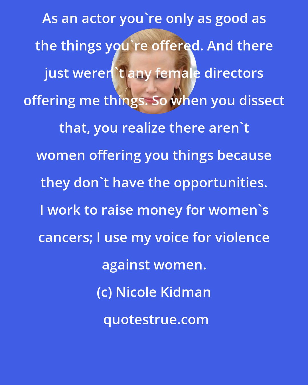 Nicole Kidman: As an actor you're only as good as the things you're offered. And there just weren't any female directors offering me things. So when you dissect that, you realize there aren't women offering you things because they don't have the opportunities. I work to raise money for women's cancers; I use my voice for violence against women.