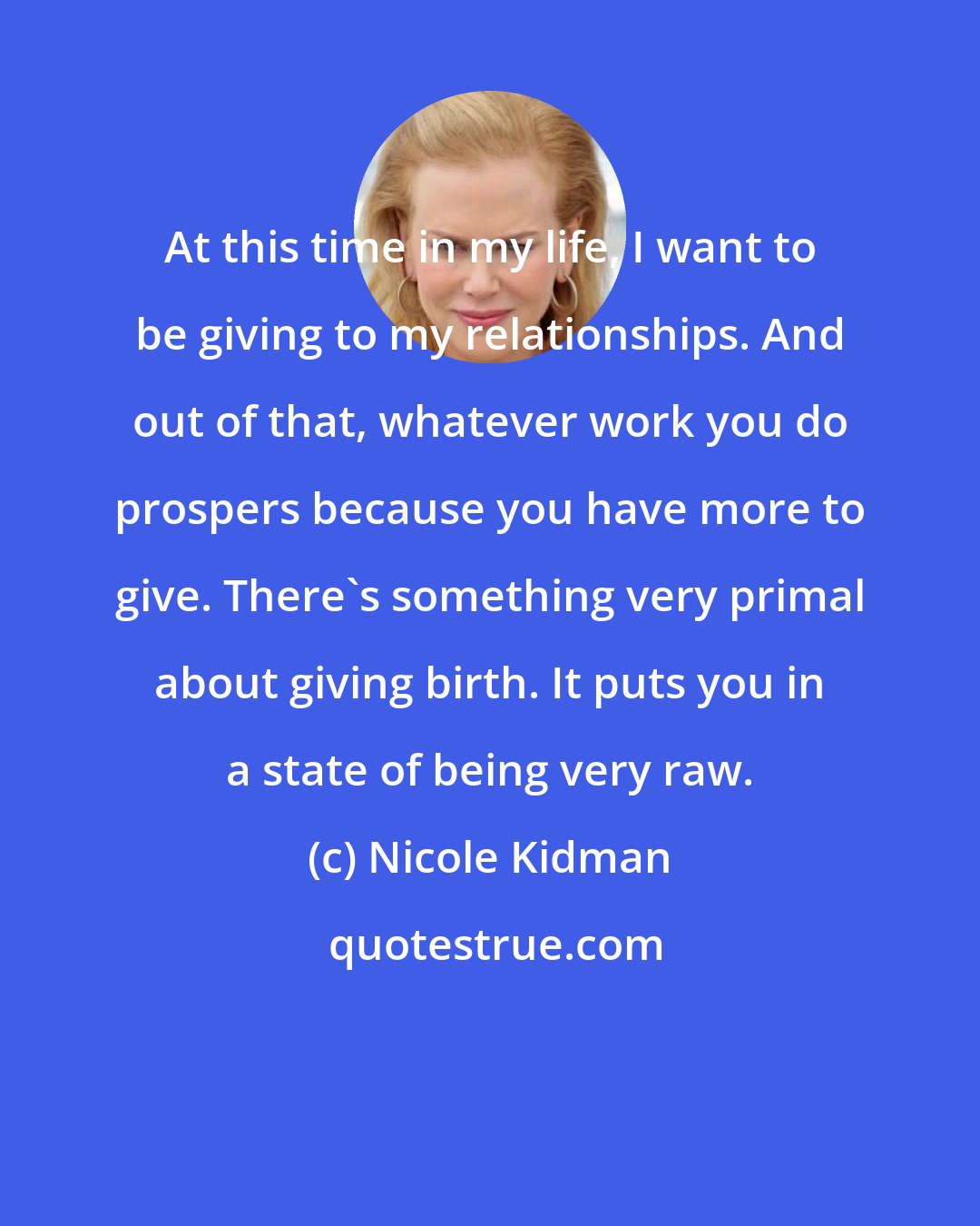 Nicole Kidman: At this time in my life, I want to be giving to my relationships. And out of that, whatever work you do prospers because you have more to give. There's something very primal about giving birth. It puts you in a state of being very raw.