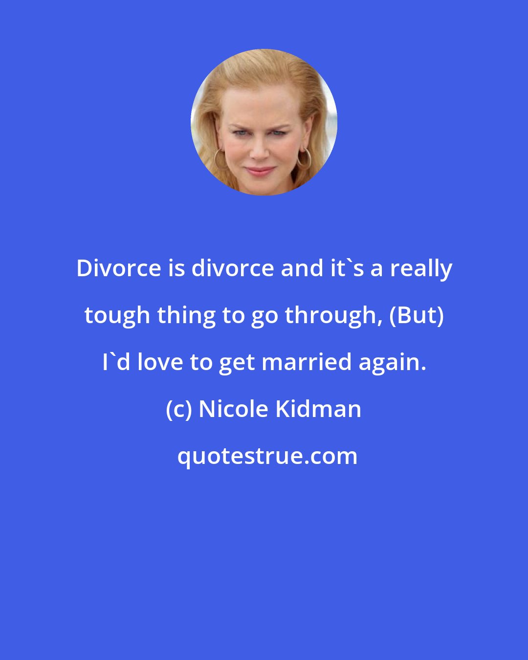 Nicole Kidman: Divorce is divorce and it's a really tough thing to go through, (But) I'd love to get married again.