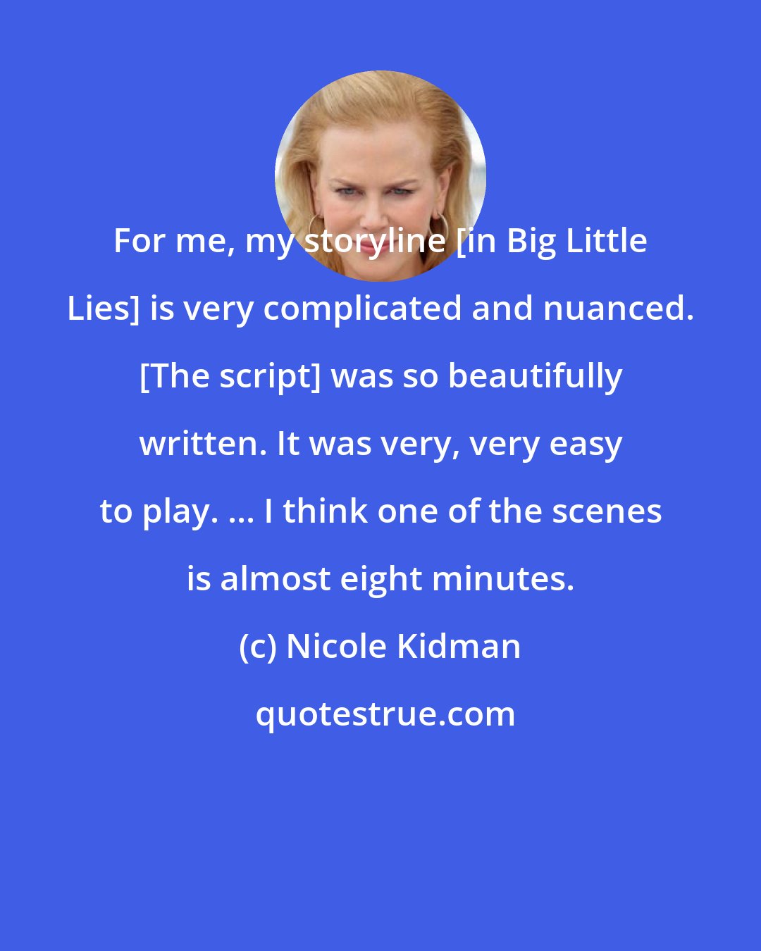 Nicole Kidman: For me, my storyline [in Big Little Lies] is very complicated and nuanced. [The script] was so beautifully written. It was very, very easy to play. ... I think one of the scenes is almost eight minutes.