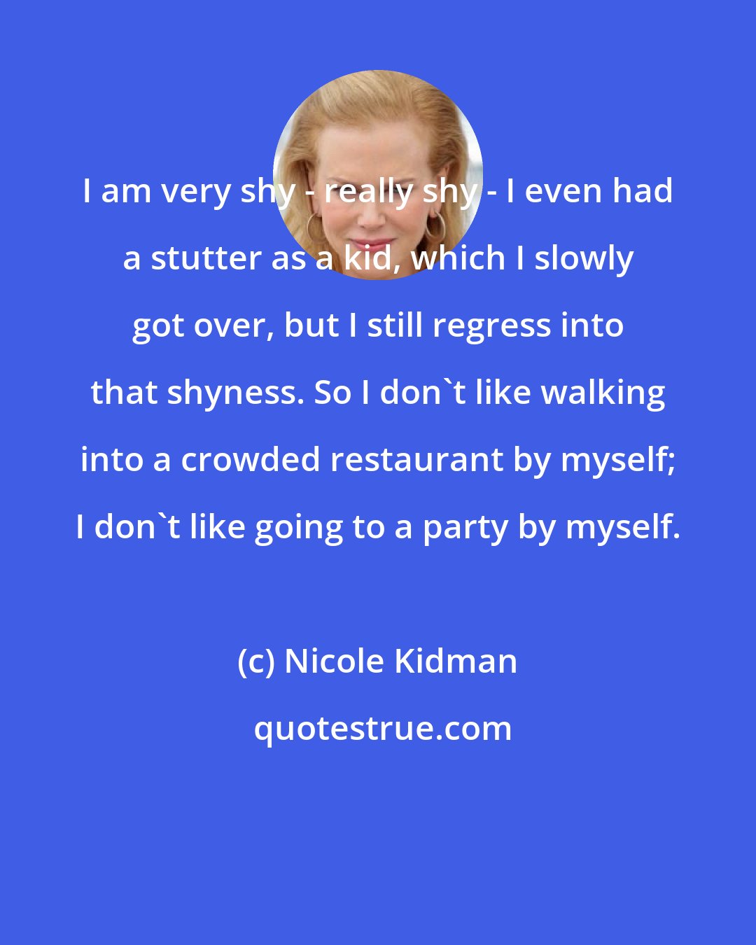 Nicole Kidman: I am very shy - really shy - I even had a stutter as a kid, which I slowly got over, but I still regress into that shyness. So I don't like walking into a crowded restaurant by myself; I don't like going to a party by myself.