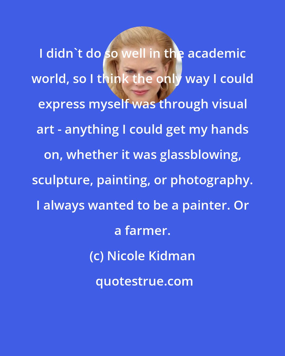 Nicole Kidman: I didn't do so well in the academic world, so I think the only way I could express myself was through visual art - anything I could get my hands on, whether it was glassblowing, sculpture, painting, or photography. I always wanted to be a painter. Or a farmer.