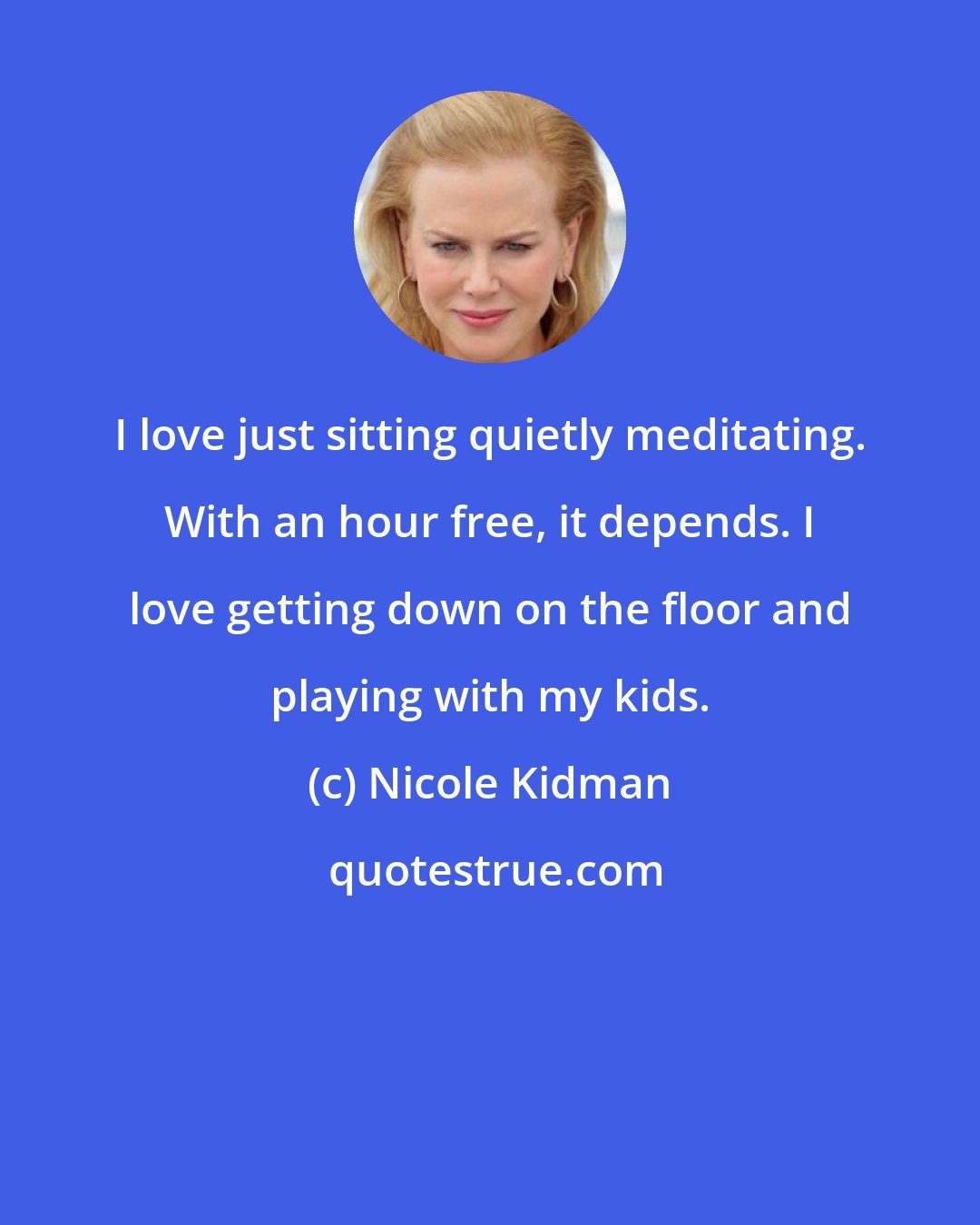 Nicole Kidman: I love just sitting quietly meditating. With an hour free, it depends. I love getting down on the floor and playing with my kids.