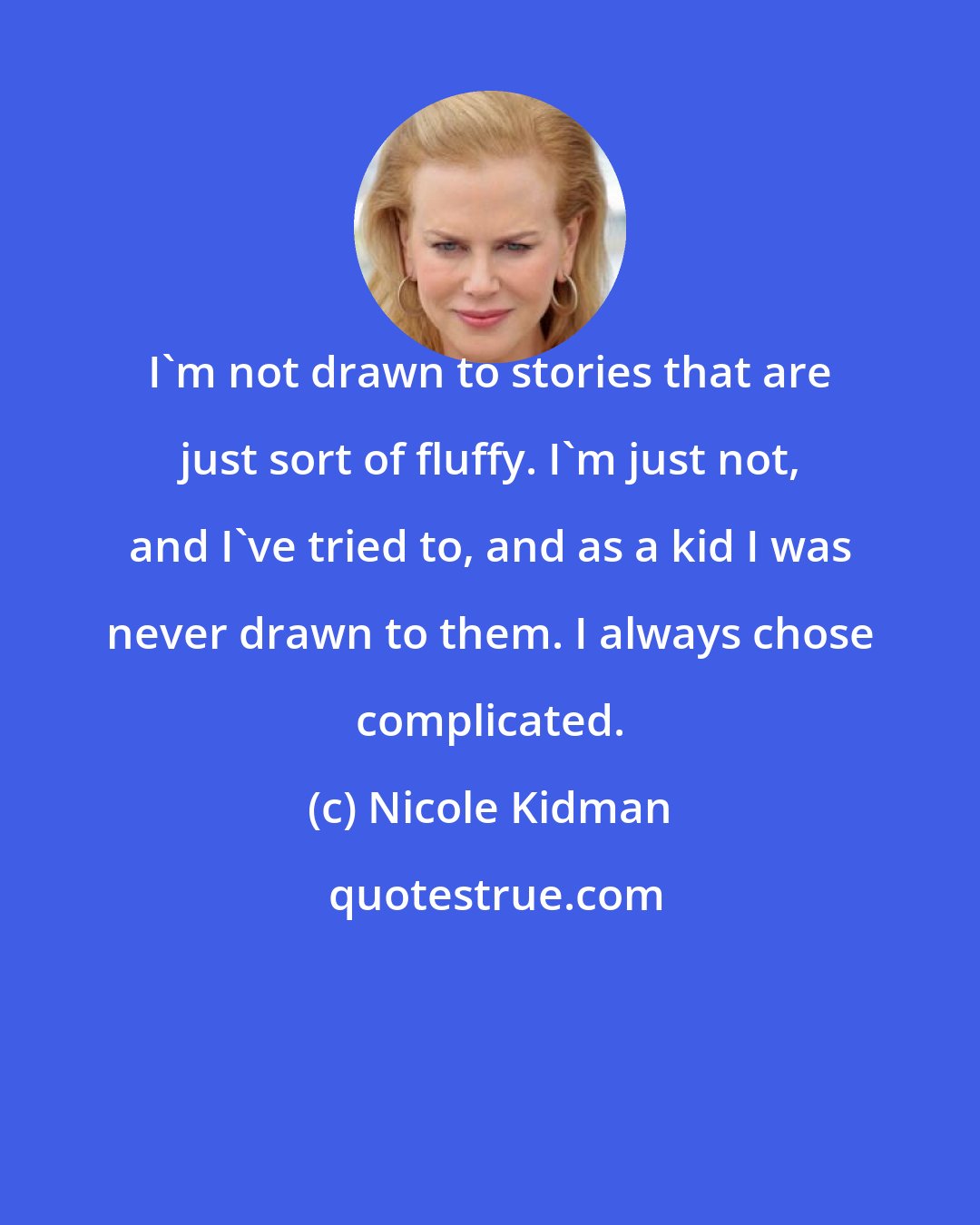 Nicole Kidman: I'm not drawn to stories that are just sort of fluffy. I'm just not, and I've tried to, and as a kid I was never drawn to them. I always chose complicated.