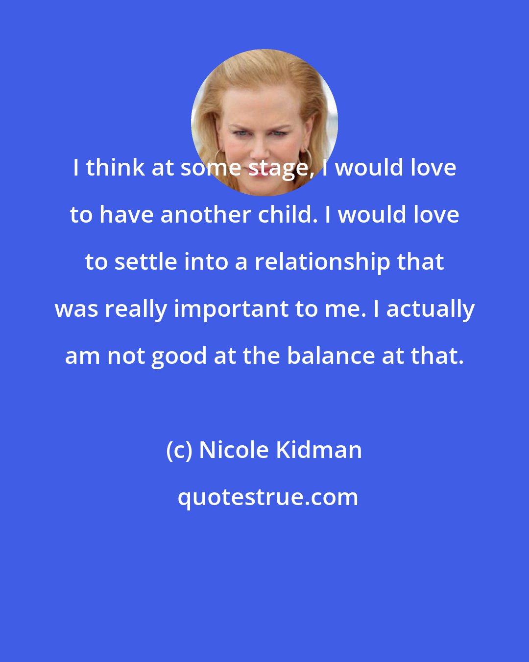 Nicole Kidman: I think at some stage, I would love to have another child. I would love to settle into a relationship that was really important to me. I actually am not good at the balance at that.