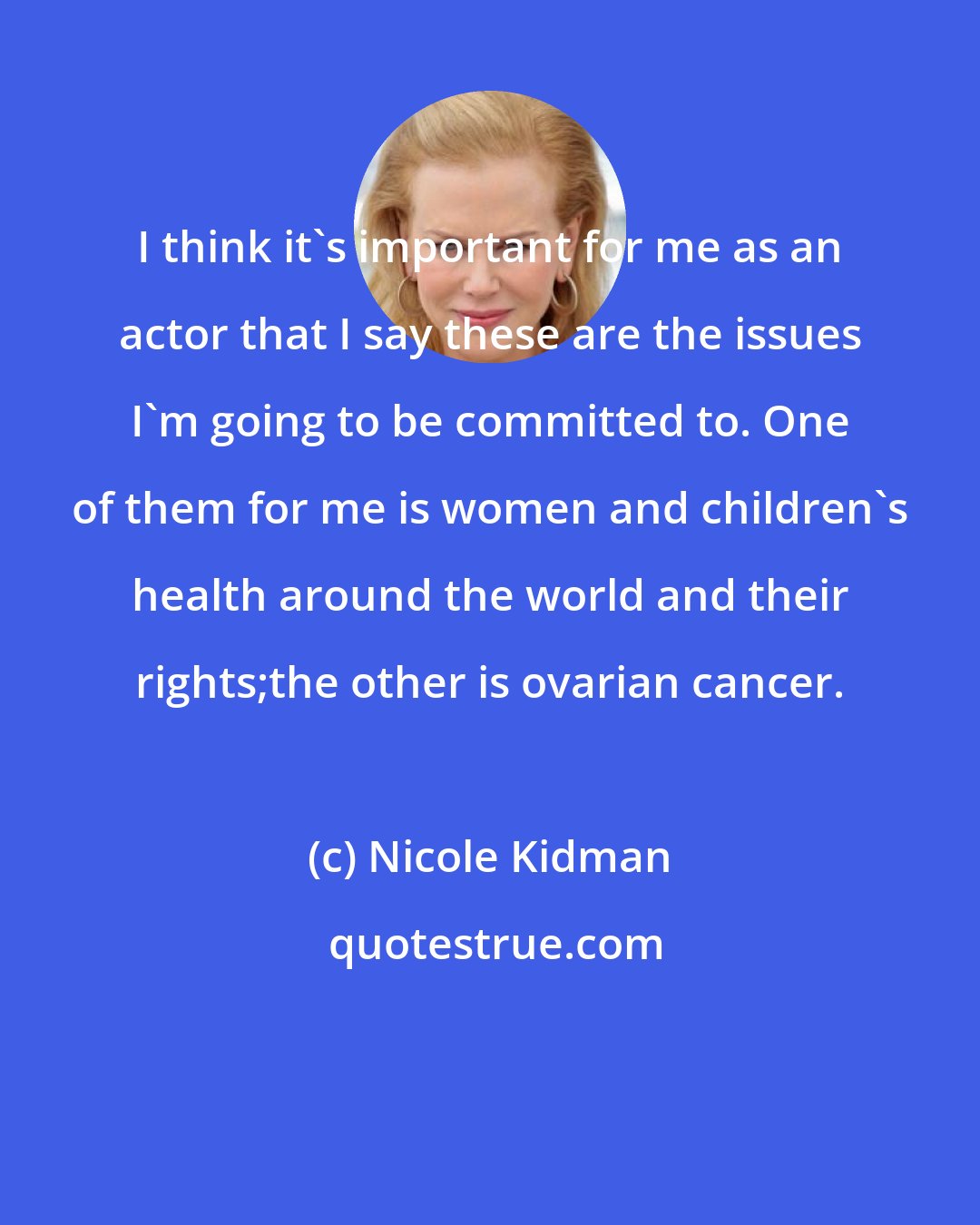 Nicole Kidman: I think it's important for me as an actor that I say these are the issues I'm going to be committed to. One of them for me is women and children's health around the world and their rights;the other is ovarian cancer.