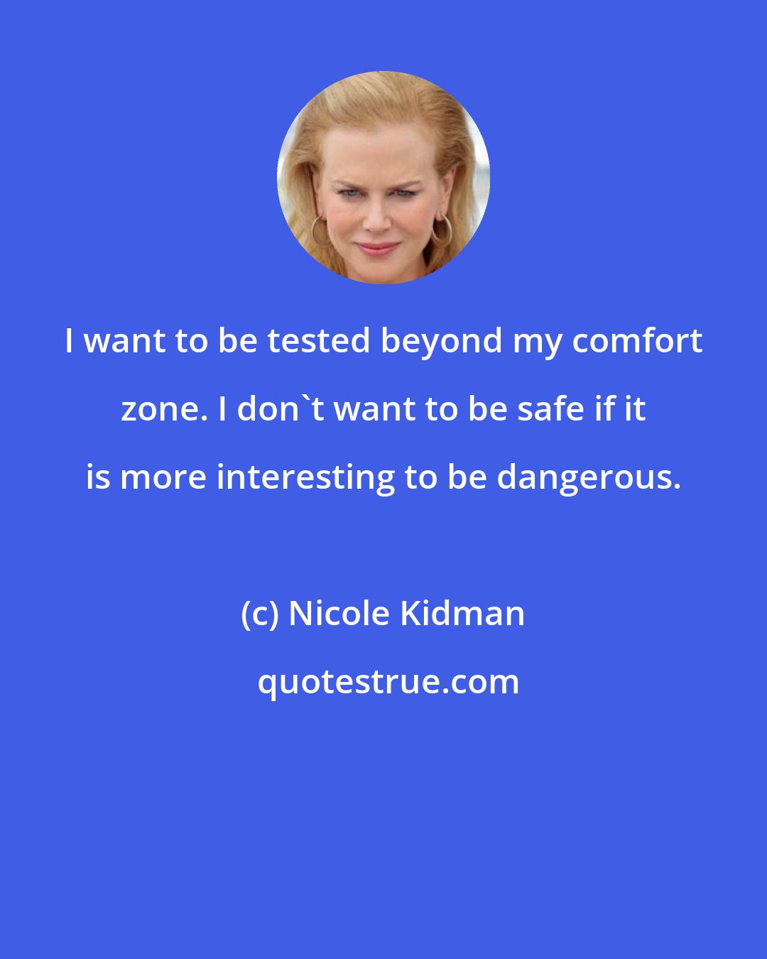 Nicole Kidman: I want to be tested beyond my comfort zone. I don't want to be safe if it is more interesting to be dangerous.