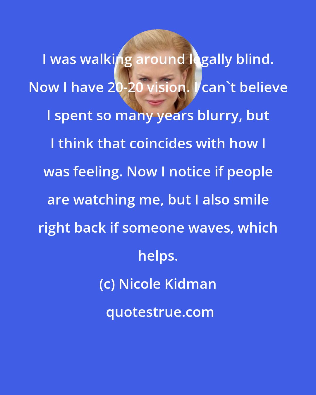 Nicole Kidman: I was walking around legally blind. Now I have 20-20 vision. I can't believe I spent so many years blurry, but I think that coincides with how I was feeling. Now I notice if people are watching me, but I also smile right back if someone waves, which helps.