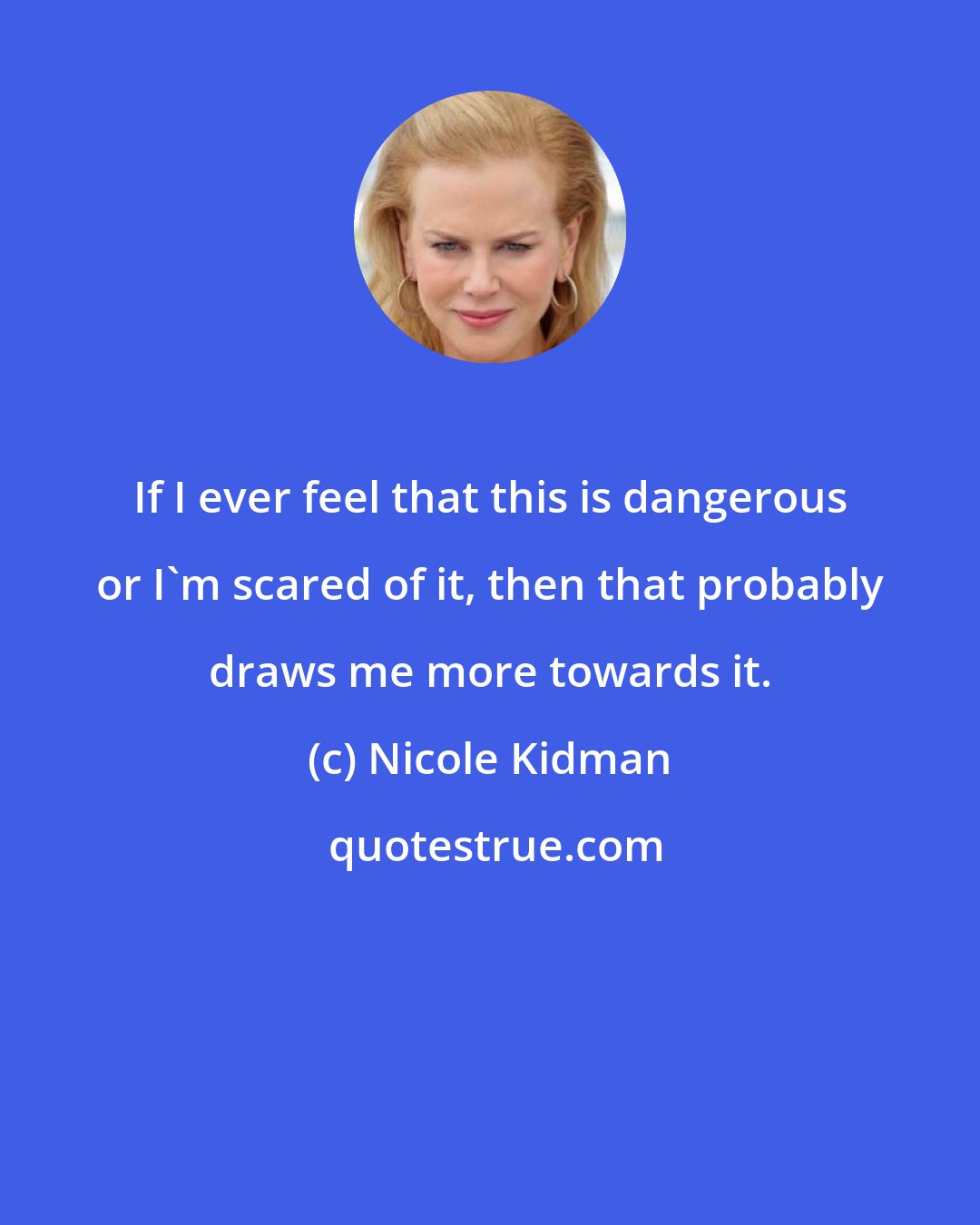 Nicole Kidman: If I ever feel that this is dangerous or I'm scared of it, then that probably draws me more towards it.