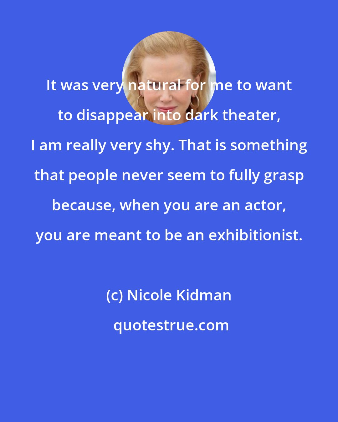 Nicole Kidman: It was very natural for me to want to disappear into dark theater, I am really very shy. That is something that people never seem to fully grasp because, when you are an actor, you are meant to be an exhibitionist.