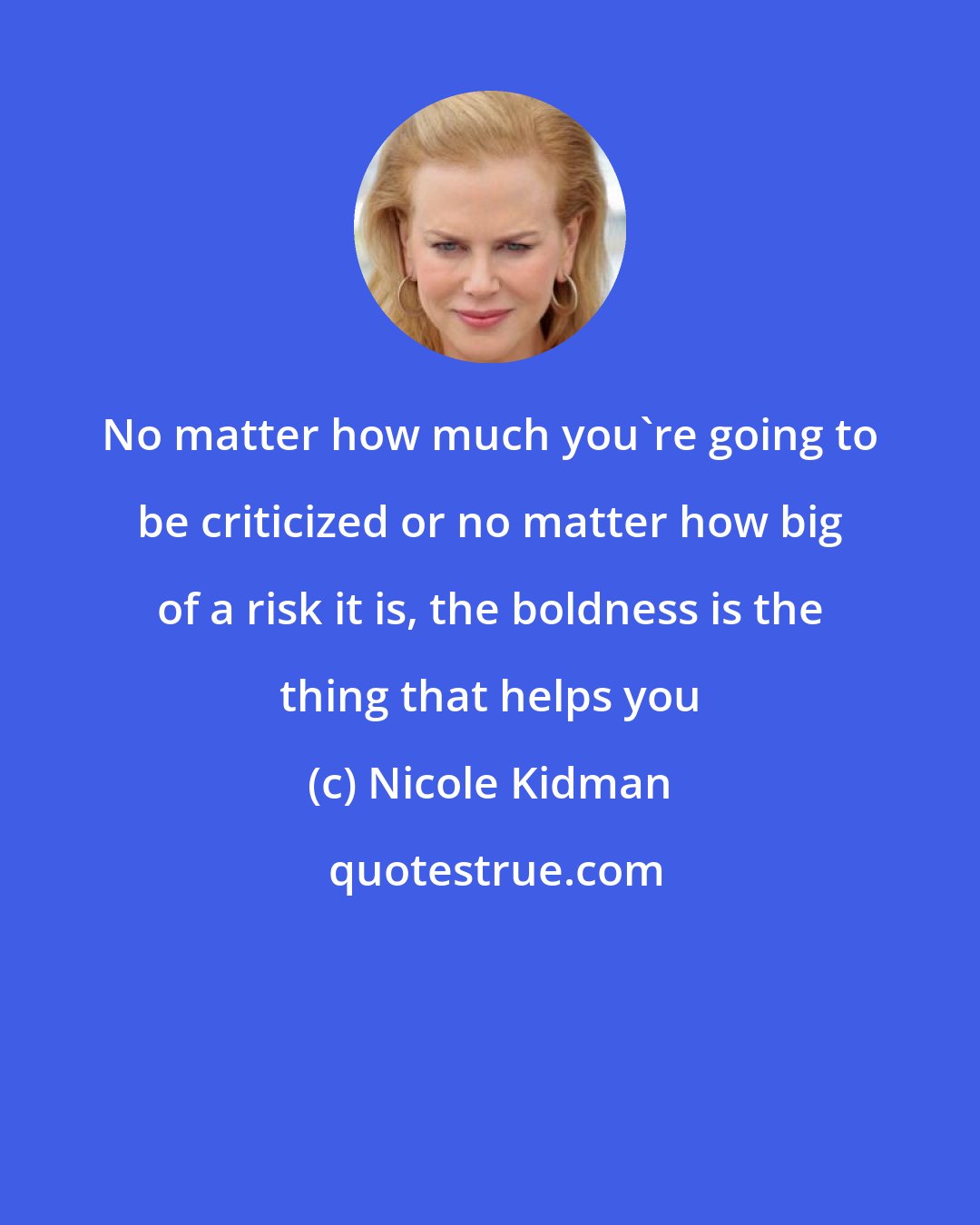 Nicole Kidman: No matter how much you're going to be criticized or no matter how big of a risk it is, the boldness is the thing that helps you