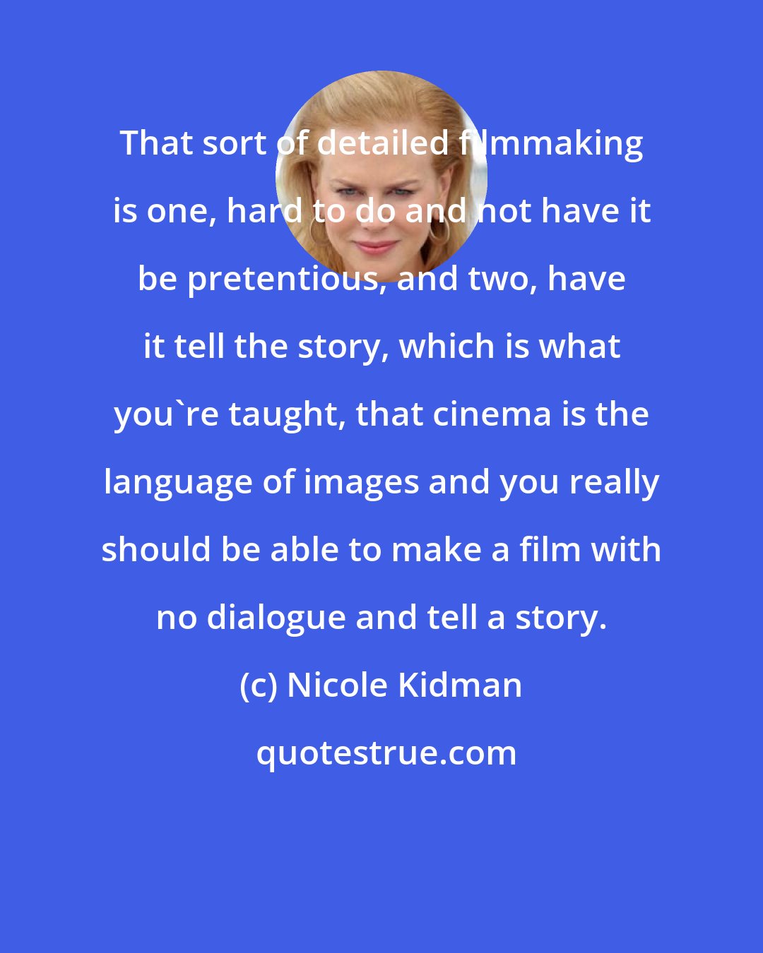 Nicole Kidman: That sort of detailed filmmaking is one, hard to do and not have it be pretentious, and two, have it tell the story, which is what you're taught, that cinema is the language of images and you really should be able to make a film with no dialogue and tell a story.