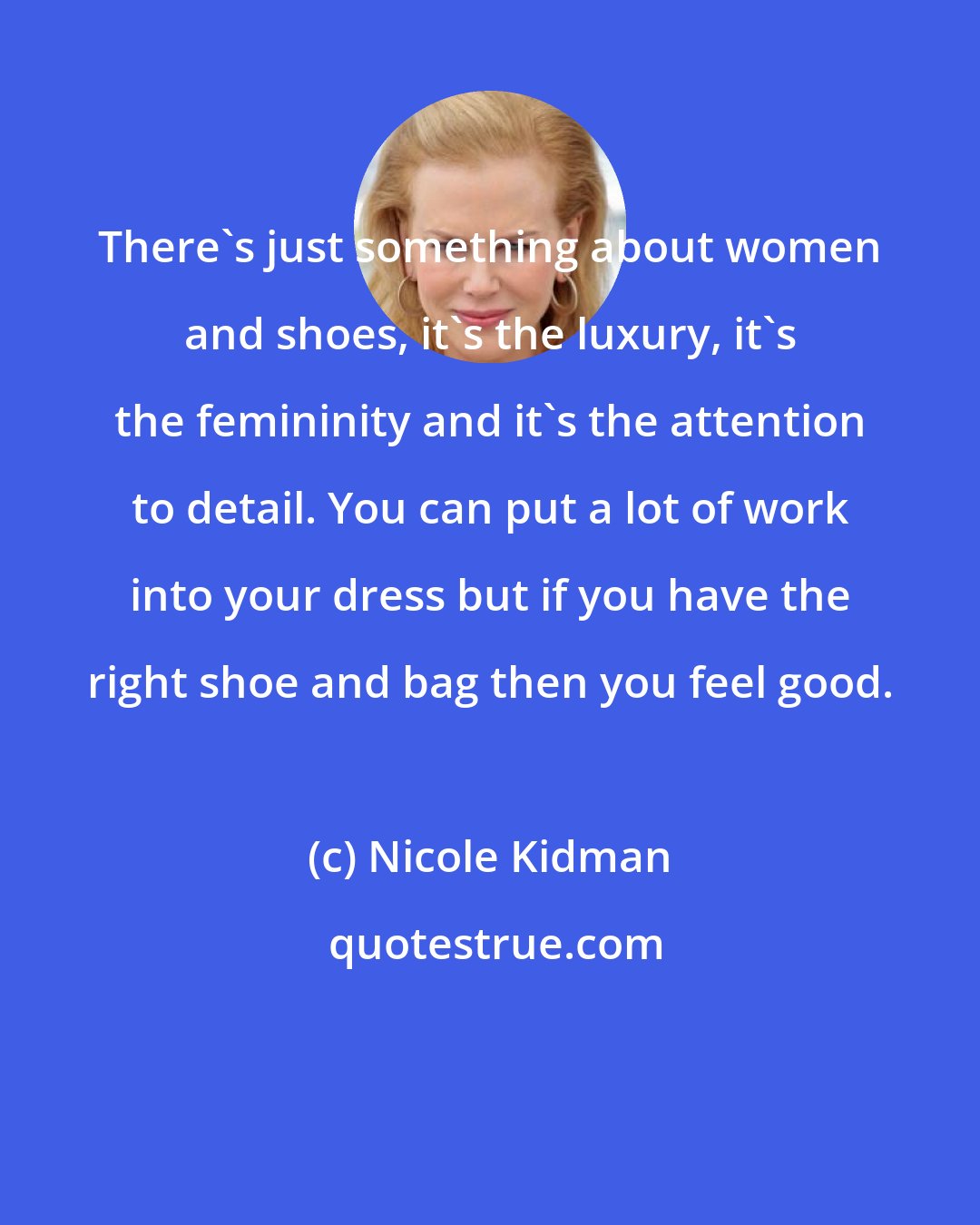 Nicole Kidman: There's just something about women and shoes, it's the luxury, it's the femininity and it's the attention to detail. You can put a lot of work into your dress but if you have the right shoe and bag then you feel good.