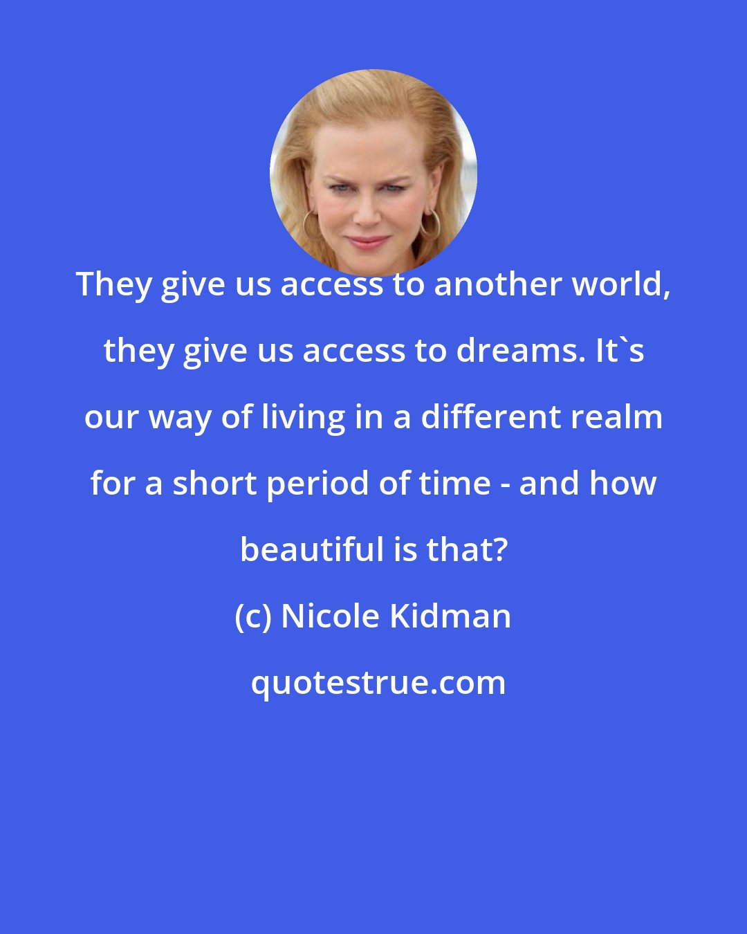 Nicole Kidman: They give us access to another world, they give us access to dreams. It's our way of living in a different realm for a short period of time - and how beautiful is that?