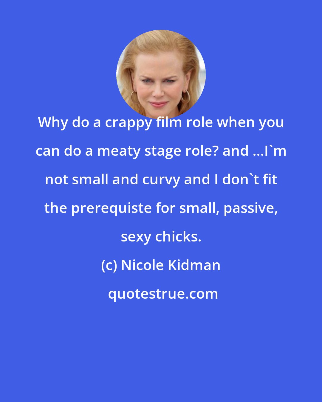 Nicole Kidman: Why do a crappy film role when you can do a meaty stage role? and ...I'm not small and curvy and I don't fit the prerequiste for small, passive, sexy chicks.