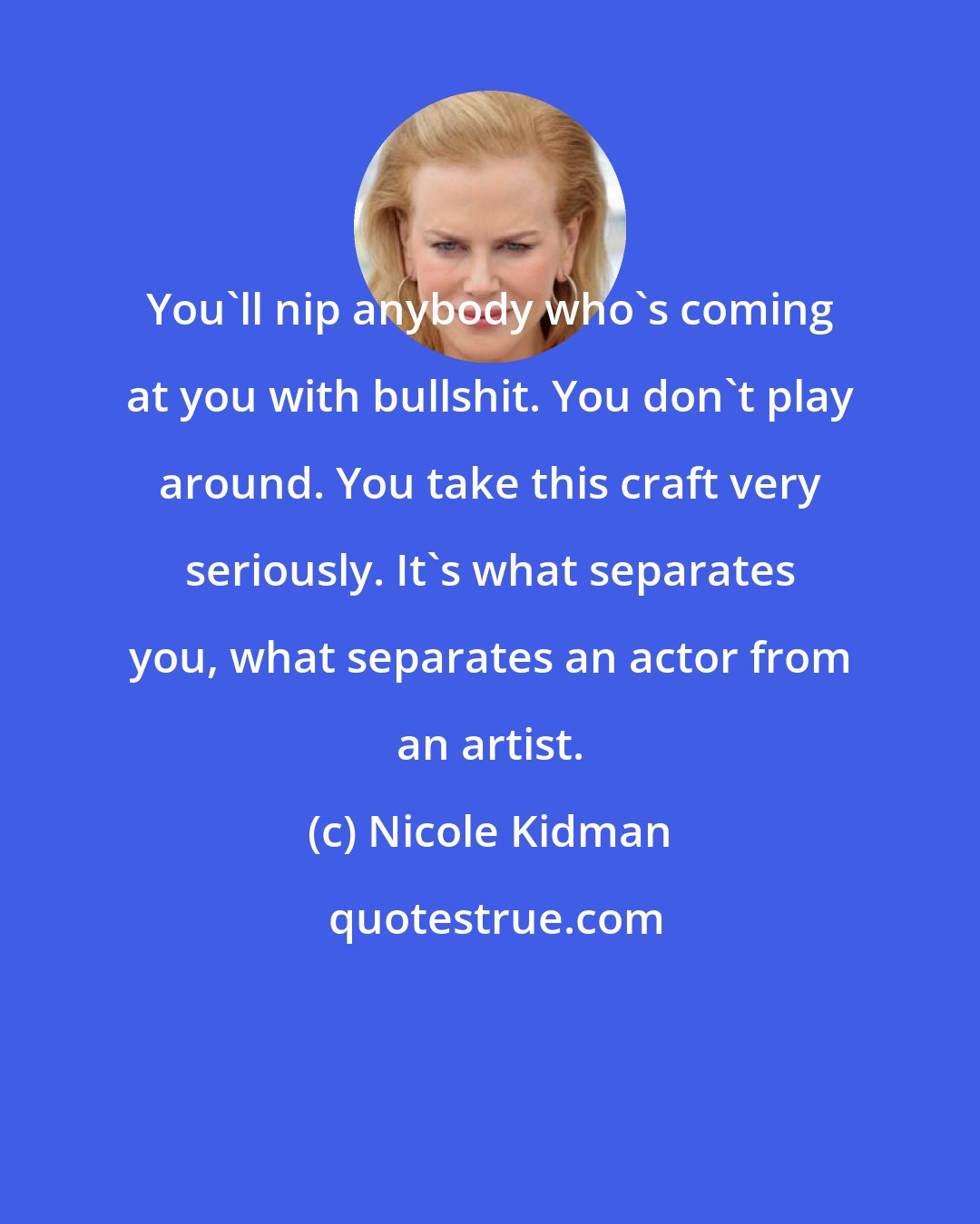 Nicole Kidman: You'll nip anybody who's coming at you with bullshit. You don't play around. You take this craft very seriously. It's what separates you, what separates an actor from an artist.