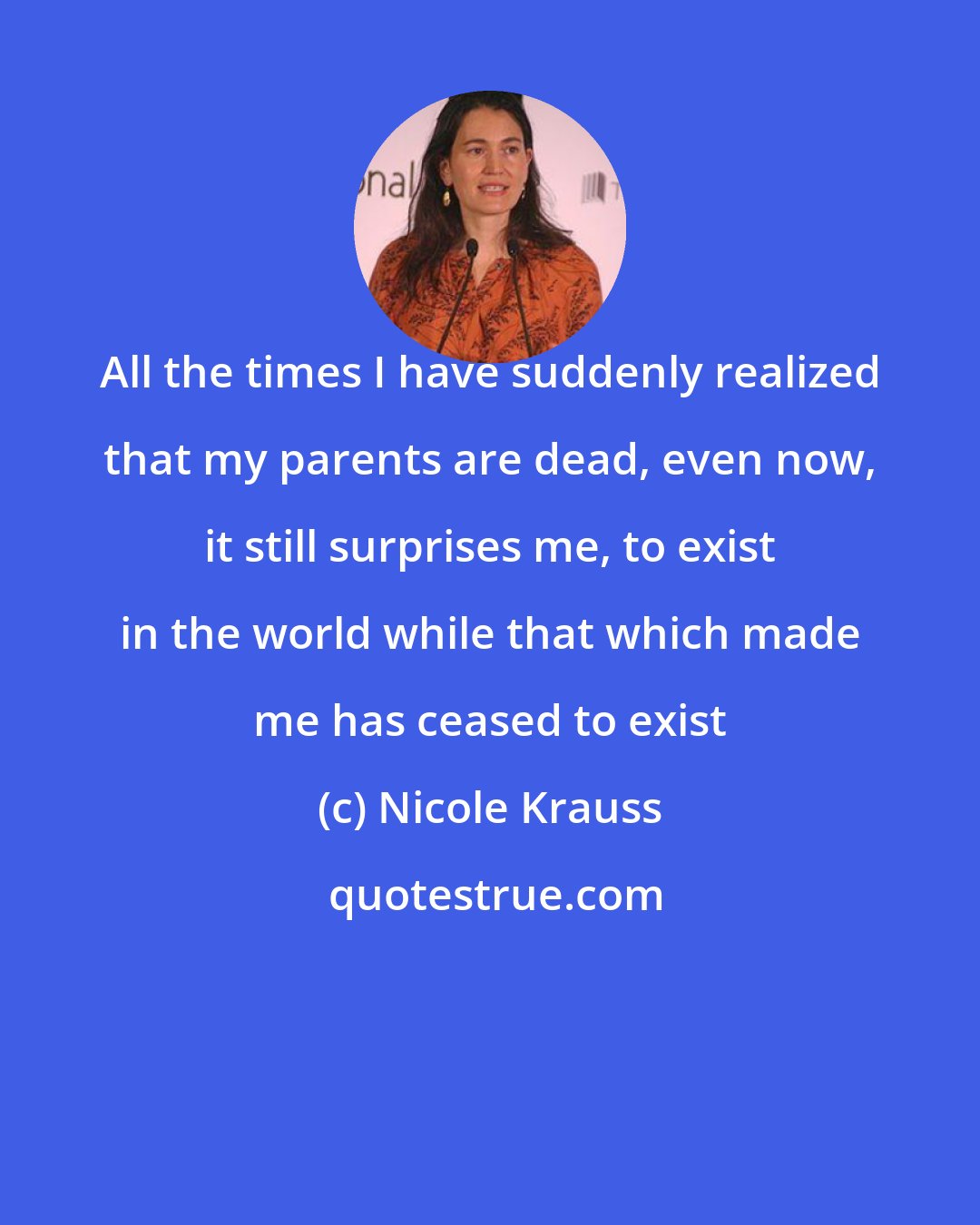 Nicole Krauss: All the times I have suddenly realized that my parents are dead, even now, it still surprises me, to exist in the world while that which made me has ceased to exist