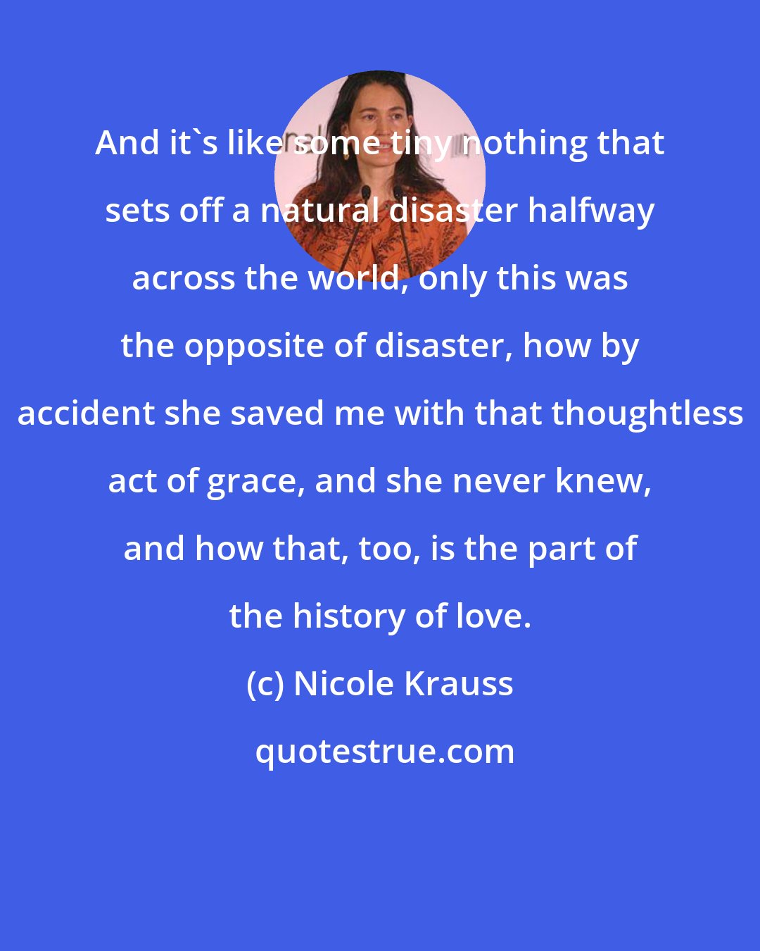 Nicole Krauss: And it's like some tiny nothing that sets off a natural disaster halfway across the world, only this was the opposite of disaster, how by accident she saved me with that thoughtless act of grace, and she never knew, and how that, too, is the part of the history of love.