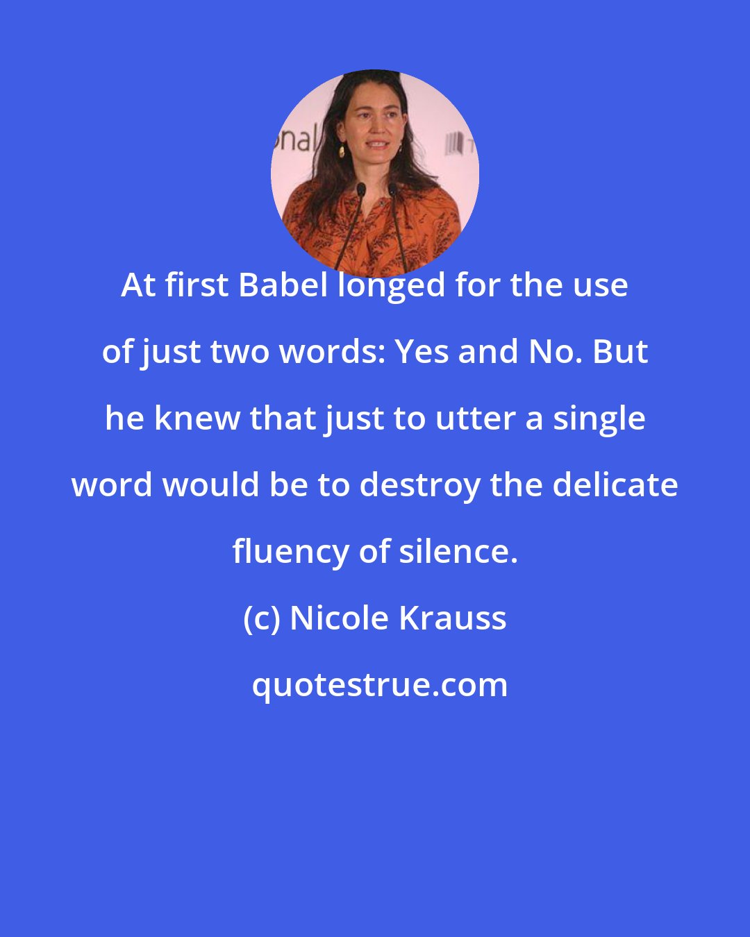 Nicole Krauss: At first Babel longed for the use of just two words: Yes and No. But he knew that just to utter a single word would be to destroy the delicate fluency of silence.