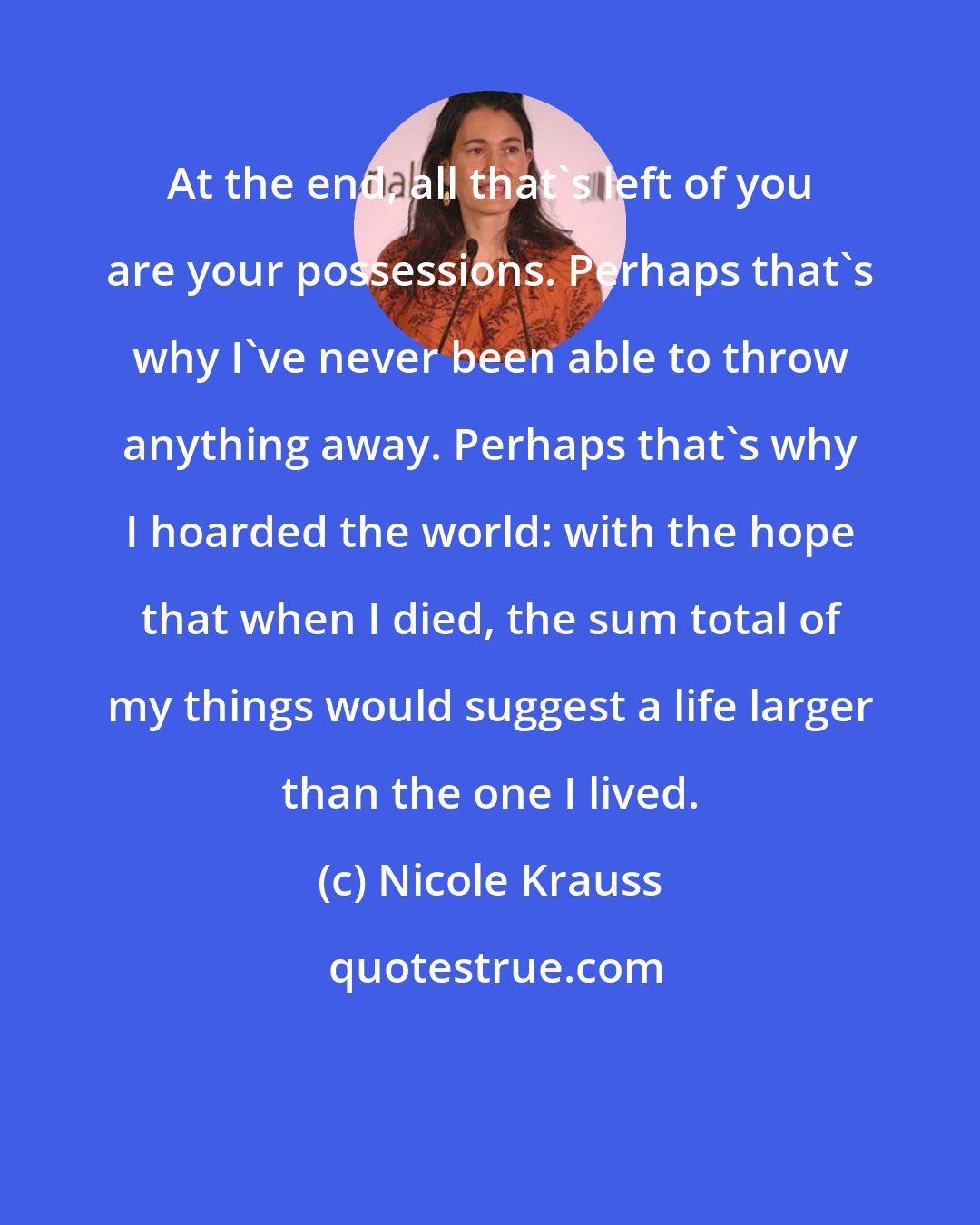 Nicole Krauss: At the end, all that's left of you are your possessions. Perhaps that's why I've never been able to throw anything away. Perhaps that's why I hoarded the world: with the hope that when I died, the sum total of my things would suggest a life larger than the one I lived.