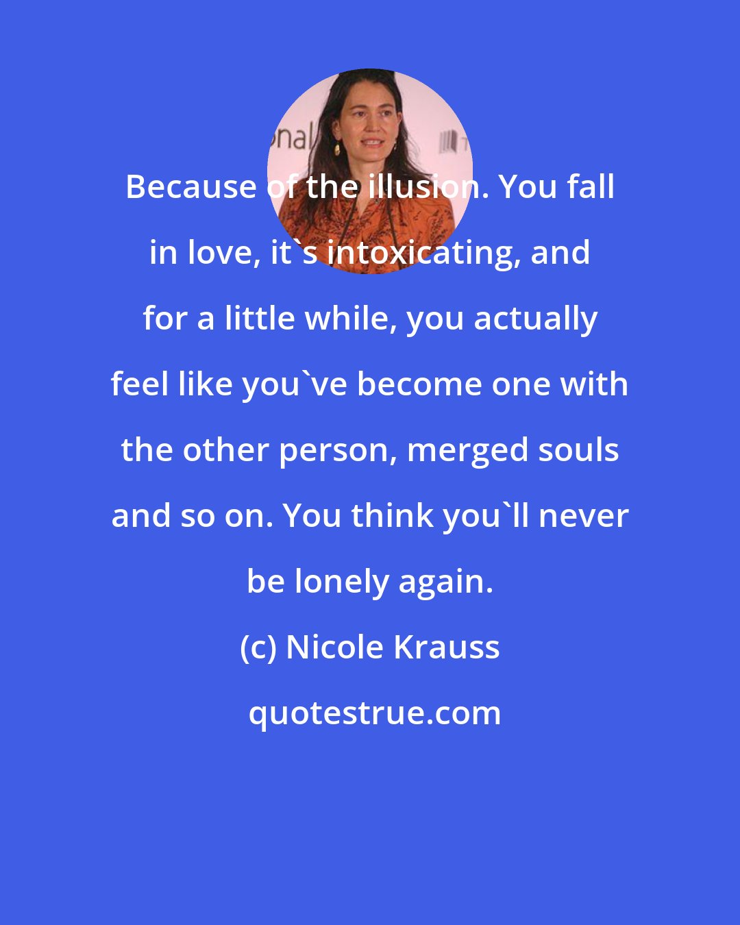 Nicole Krauss: Because of the illusion. You fall in love, it's intoxicating, and for a little while, you actually feel like you've become one with the other person, merged souls and so on. You think you'll never be lonely again.