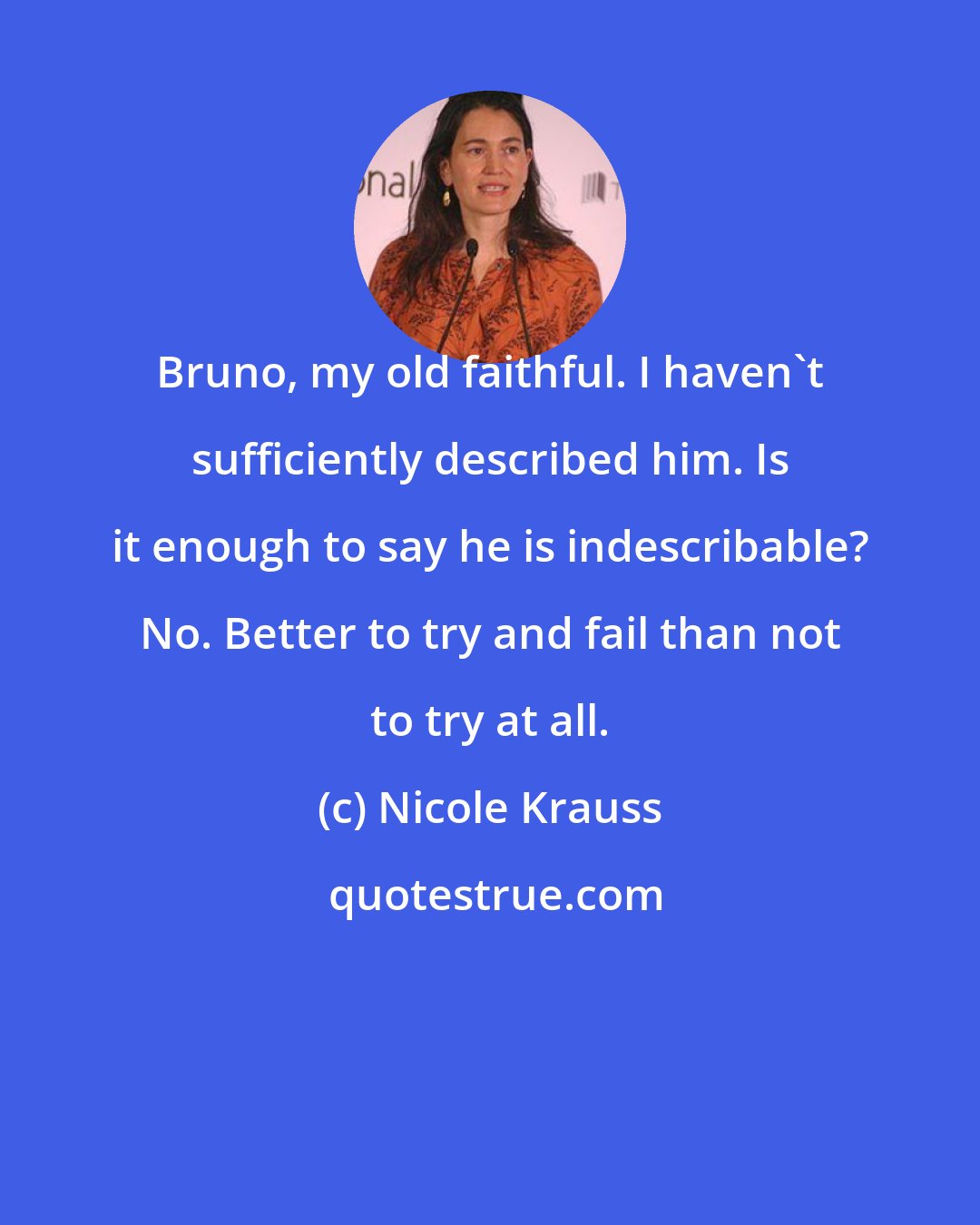 Nicole Krauss: Bruno, my old faithful. I haven't sufficiently described him. Is it enough to say he is indescribable? No. Better to try and fail than not to try at all.