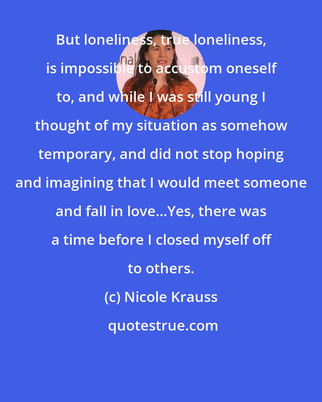 Nicole Krauss: But loneliness, true loneliness, is impossible to accustom oneself to, and while I was still young I thought of my situation as somehow temporary, and did not stop hoping and imagining that I would meet someone and fall in love...Yes, there was a time before I closed myself off to others.