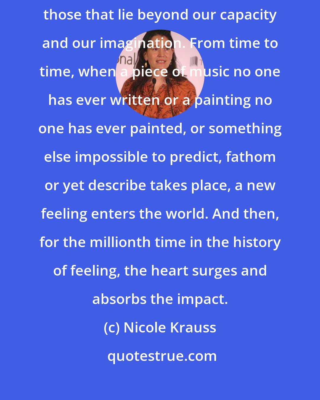 Nicole Krauss: Even now, all possible feelings do not yet exist, there are still those that lie beyond our capacity and our imagination. From time to time, when a piece of music no one has ever written or a painting no one has ever painted, or something else impossible to predict, fathom or yet describe takes place, a new feeling enters the world. And then, for the millionth time in the history of feeling, the heart surges and absorbs the impact.