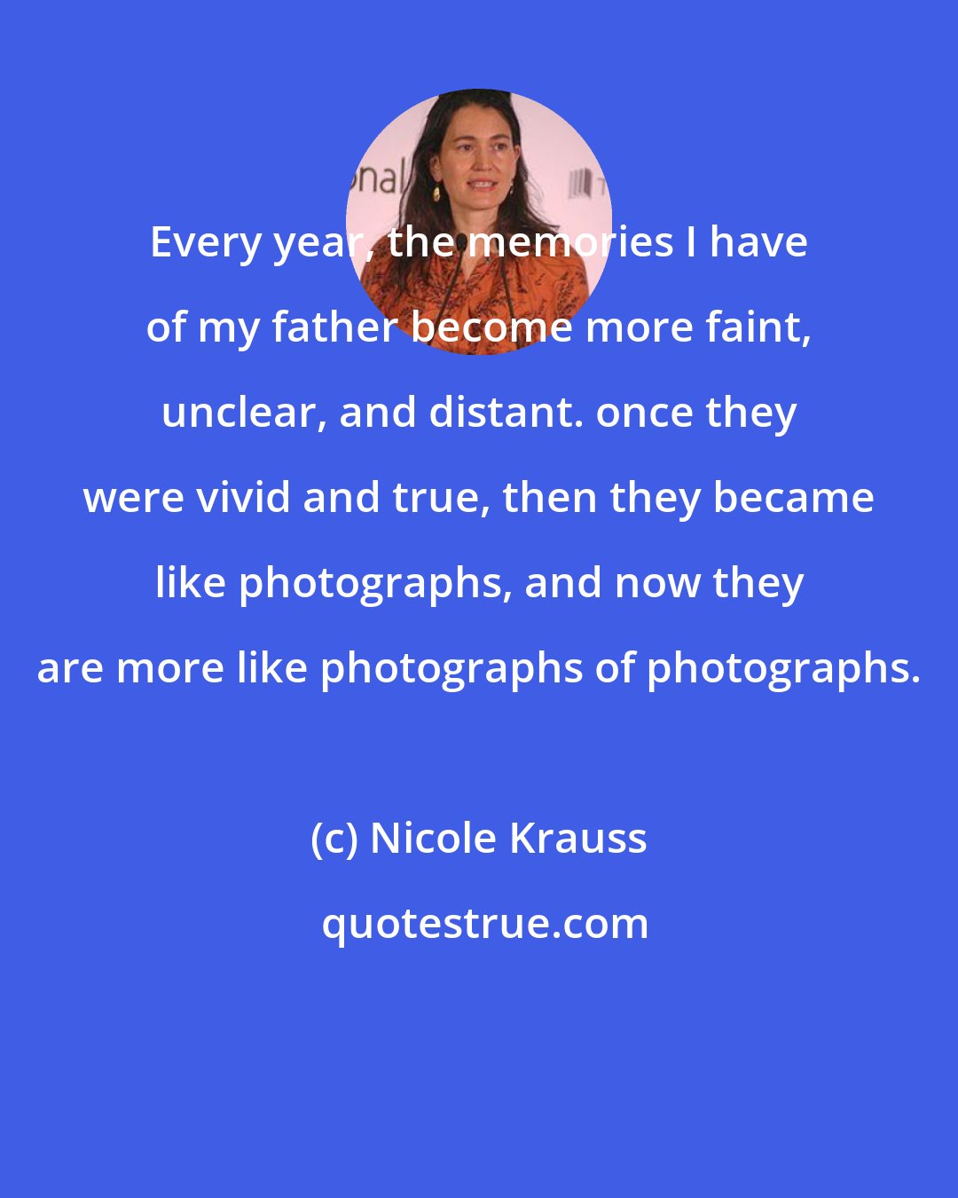 Nicole Krauss: Every year, the memories I have of my father become more faint, unclear, and distant. once they were vivid and true, then they became like photographs, and now they are more like photographs of photographs.