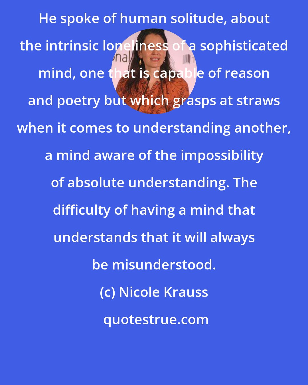 Nicole Krauss: He spoke of human solitude, about the intrinsic loneliness of a sophisticated mind, one that is capable of reason and poetry but which grasps at straws when it comes to understanding another, a mind aware of the impossibility of absolute understanding. The difficulty of having a mind that understands that it will always be misunderstood.