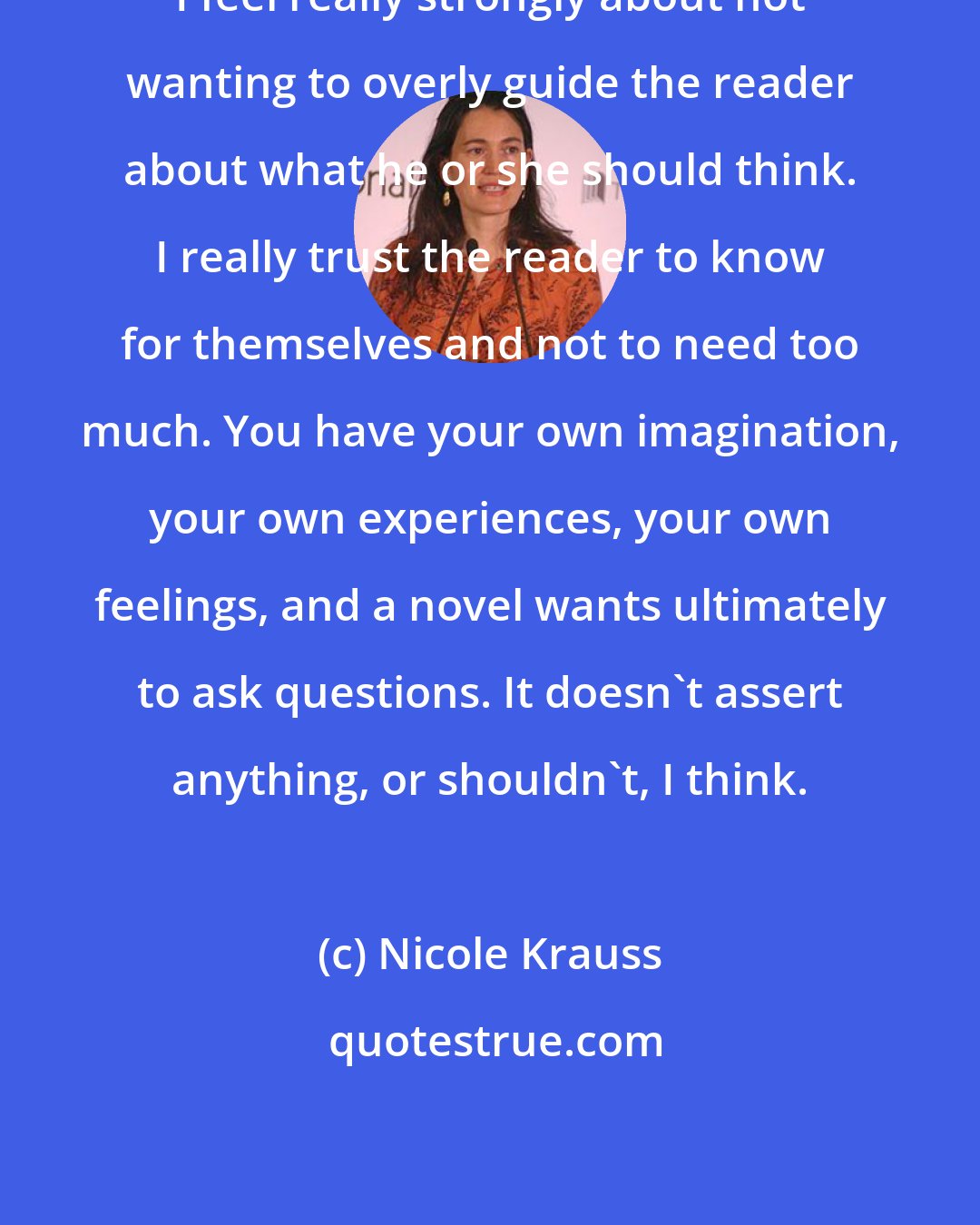 Nicole Krauss: I feel really strongly about not wanting to overly guide the reader about what he or she should think. I really trust the reader to know for themselves and not to need too much. You have your own imagination, your own experiences, your own feelings, and a novel wants ultimately to ask questions. It doesn't assert anything, or shouldn't, I think.