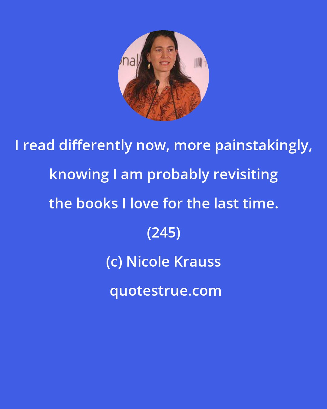 Nicole Krauss: I read differently now, more painstakingly, knowing I am probably revisiting the books I love for the last time. (245)