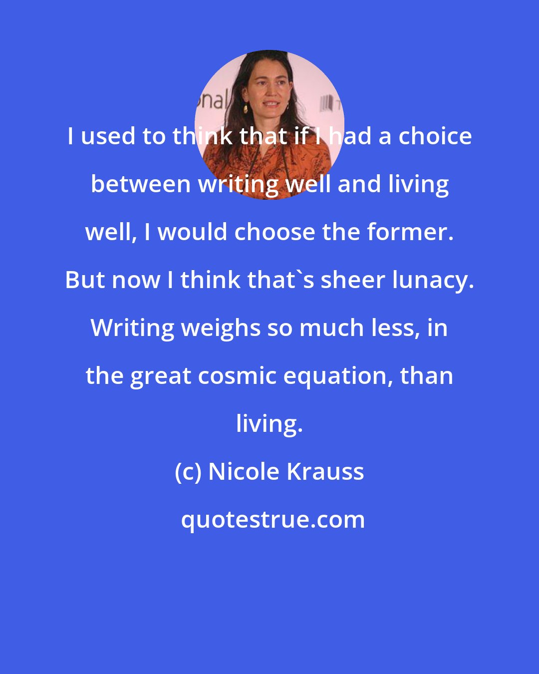 Nicole Krauss: I used to think that if I had a choice between writing well and living well, I would choose the former. But now I think that's sheer lunacy. Writing weighs so much less, in the great cosmic equation, than living.