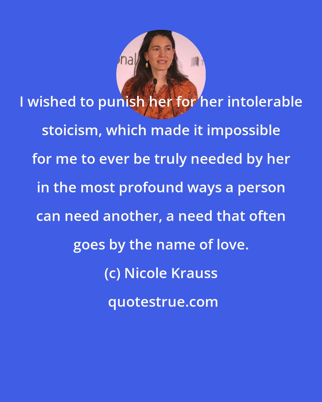 Nicole Krauss: I wished to punish her for her intolerable stoicism, which made it impossible for me to ever be truly needed by her in the most profound ways a person can need another, a need that often goes by the name of love.