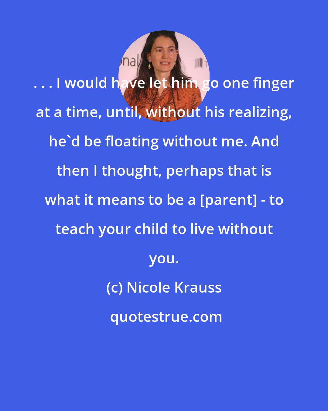 Nicole Krauss: . . . I would have let him go one finger at a time, until, without his realizing, he'd be floating without me. And then I thought, perhaps that is what it means to be a [parent] - to teach your child to live without you.