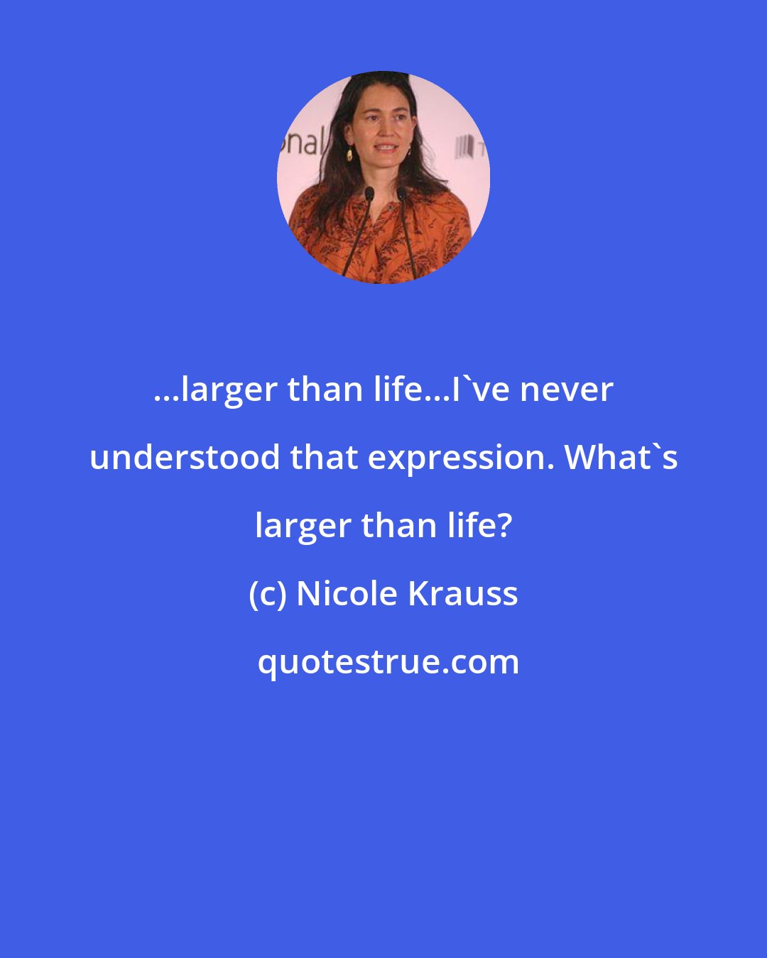 Nicole Krauss: ...larger than life...I've never understood that expression. What's larger than life?