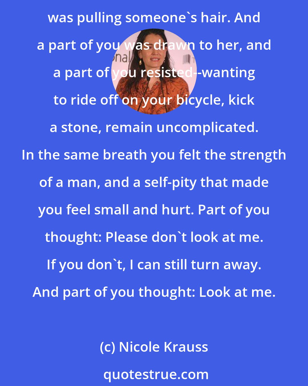 Nicole Krauss: Maybe the first time you saw her you were ten. She was standing in the sun scratching her legs. Or tracing letters in the dirt with a stick. Her hair was being pulled. Or she was pulling someone's hair. And a part of you was drawn to her, and a part of you resisted--wanting to ride off on your bicycle, kick a stone, remain uncomplicated. In the same breath you felt the strength of a man, and a self-pity that made you feel small and hurt. Part of you thought: Please don't look at me. If you don't, I can still turn away. And part of you thought: Look at me.