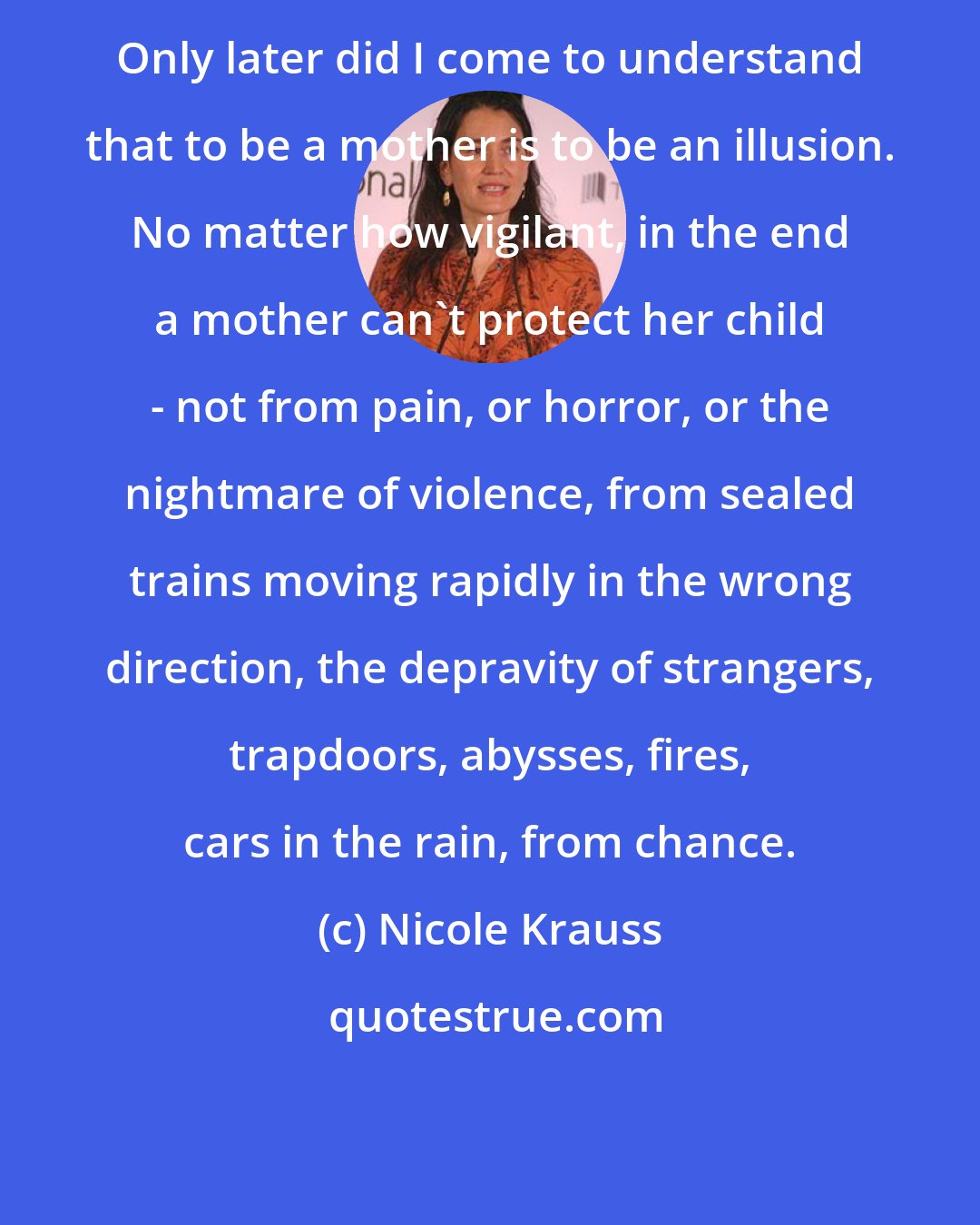 Nicole Krauss: Only later did I come to understand that to be a mother is to be an illusion. No matter how vigilant, in the end a mother can't protect her child - not from pain, or horror, or the nightmare of violence, from sealed trains moving rapidly in the wrong direction, the depravity of strangers, trapdoors, abysses, fires, cars in the rain, from chance.