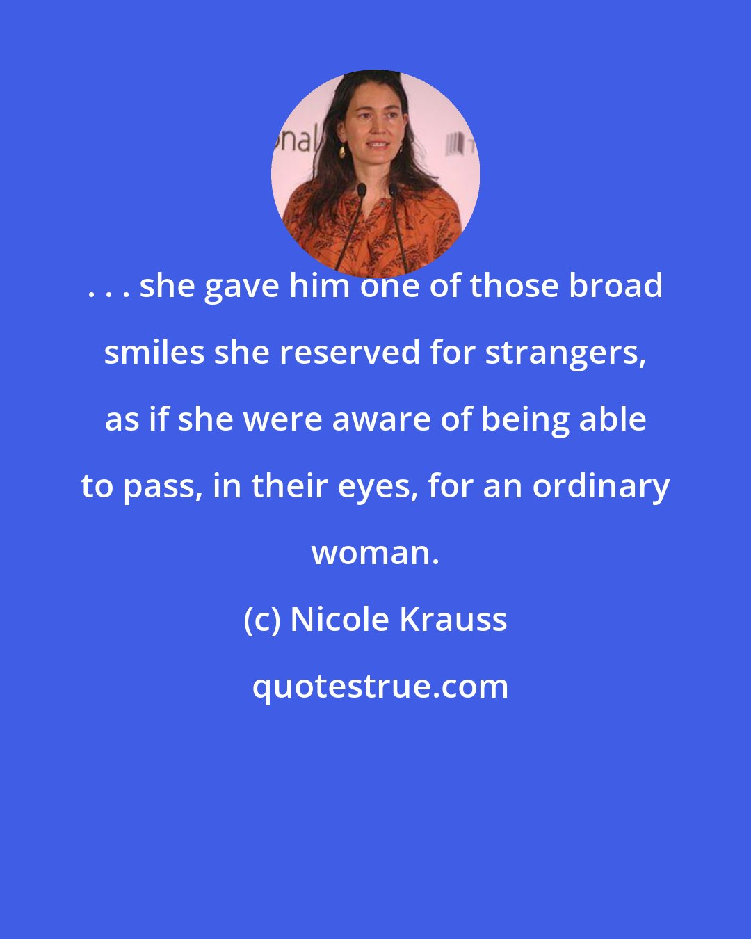 Nicole Krauss: . . . she gave him one of those broad smiles she reserved for strangers, as if she were aware of being able to pass, in their eyes, for an ordinary woman.