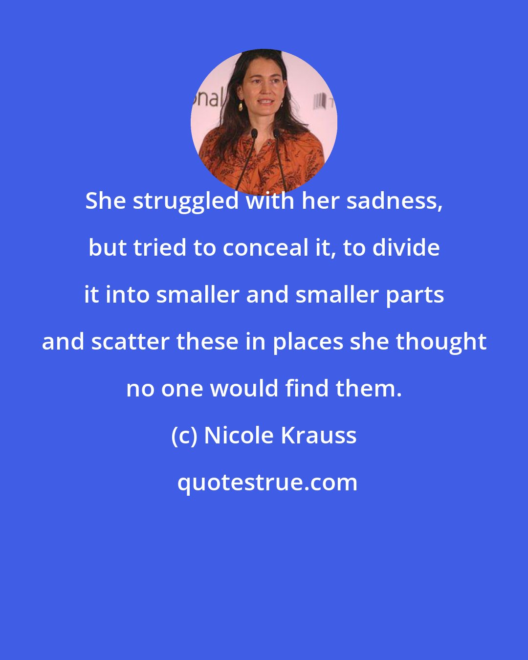 Nicole Krauss: She struggled with her sadness, but tried to conceal it, to divide it into smaller and smaller parts and scatter these in places she thought no one would find them.