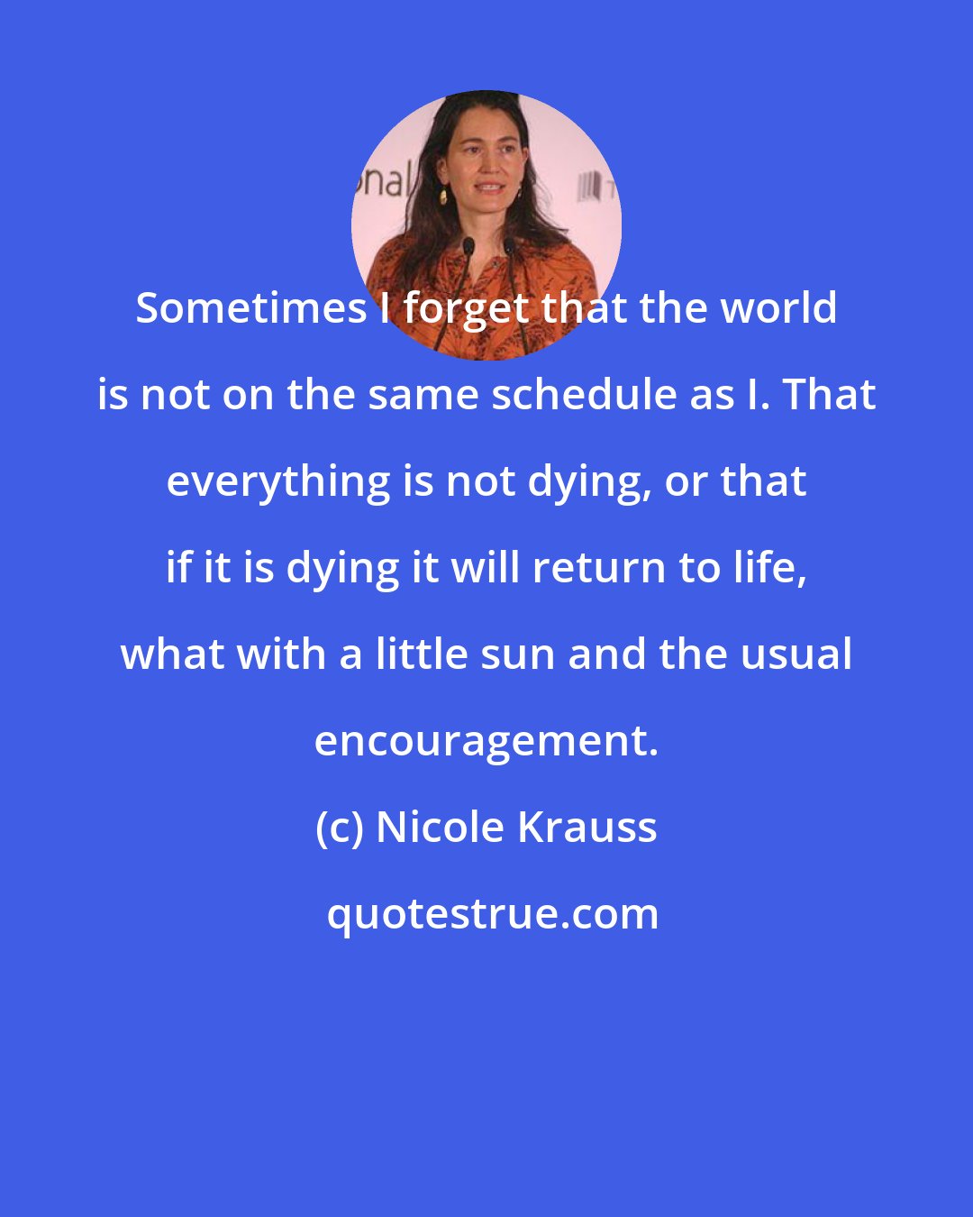 Nicole Krauss: Sometimes I forget that the world is not on the same schedule as I. That everything is not dying, or that if it is dying it will return to life, what with a little sun and the usual encouragement.